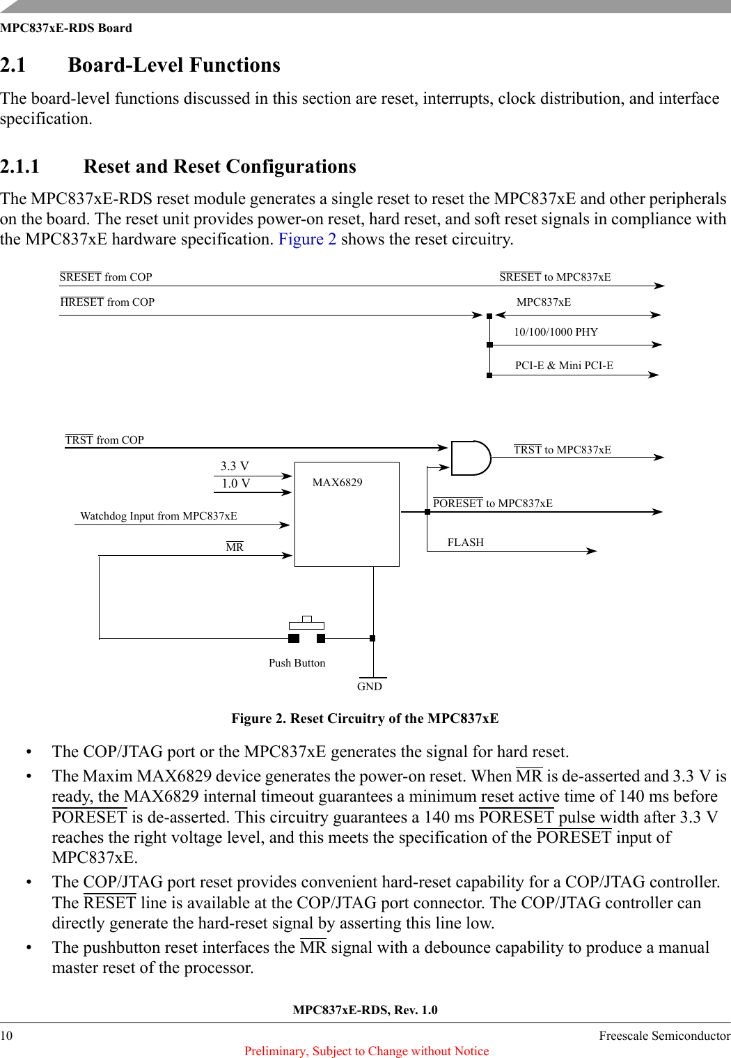MPC837xE-RDS, Rev. 1.010 Freescale Semiconductor Preliminary, Subject to Change without NoticeMPC837xE-RDS Board2.1 Board-Level FunctionsThe board-level functions discussed in this section are reset, interrupts, clock distribution, and interface specification.2.1.1 Reset and Reset ConfigurationsThe MPC837xE-RDS reset module generates a single reset to reset the MPC837xE and other peripherals on the board. The reset unit provides power-on reset, hard reset, and soft reset signals in compliance with the MPC837xE hardware specification. Figure 2 shows the reset circuitry.Figure 2. Reset Circuitry of the MPC837xE• The COP/JTAG port or the MPC837xE generates the signal for hard reset.• The Maxim MAX6829 device generates the power-on reset. When MR is de-asserted and 3.3 V is ready, the MAX6829 internal timeout guarantees a minimum reset active time of 140 ms before PORESET is de-asserted. This circuitry guarantees a 140 ms PORESET pulse width after 3.3 V reaches the right voltage level, and this meets the specification of the PORESET input of MPC837xE.• The COP/JTAG port reset provides convenient hard-reset capability for a COP/JTAG controller. The RESET line is available at the COP/JTAG port connector. The COP/JTAG controller can directly generate the hard-reset signal by asserting this line low.• The pushbutton reset interfaces the MR signal with a debounce capability to produce a manual master reset of the processor.MAX68293.3 V Push ButtonHRESET from COPSRESET from COPTRST from COPSRESET to MPC837xEPORESET to MPC837xEFLASH10/100/1000 PHYMPC837xETRST to MPC837xEGND1.0 VMRWatchdog Input from MPC837xEPCI-E &amp; Mini PCI-E 
