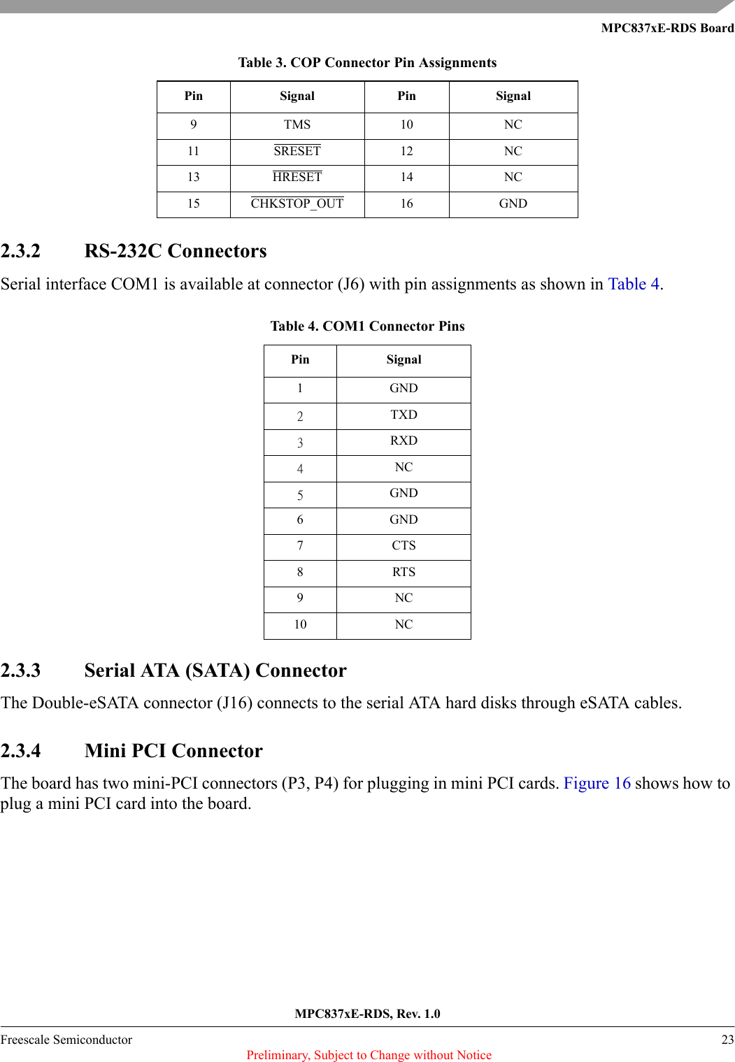 MPC837xE-RDS BoardMPC837xE-RDS, Rev. 1.0Freescale Semiconductor 23 Preliminary, Subject to Change without Notice2.3.2 RS-232C ConnectorsSerial interface COM1 is available at connector (J6) with pin assignments as shown in Table 4.2.3.3 Serial ATA (SATA) ConnectorThe Double-eSATA connector (J16) connects to the serial ATA hard disks through eSATA cables.2.3.4 Mini PCI ConnectorThe board has two mini-PCI connectors (P3, P4) for plugging in mini PCI cards. Figure 16 shows how to plug a mini PCI card into the board.9TMS 10 NC11 SRESET 12 NC13 HRESET 14 NC15 CHKSTOP_OUT 16 GNDTable 4. COM1 Connector PinsPin Signal1 GND2TXD3RXD4NC5GND6 GND7CTS8RTS9NC10 NCTable 3. COP Connector Pin AssignmentsPin Signal Pin Signal