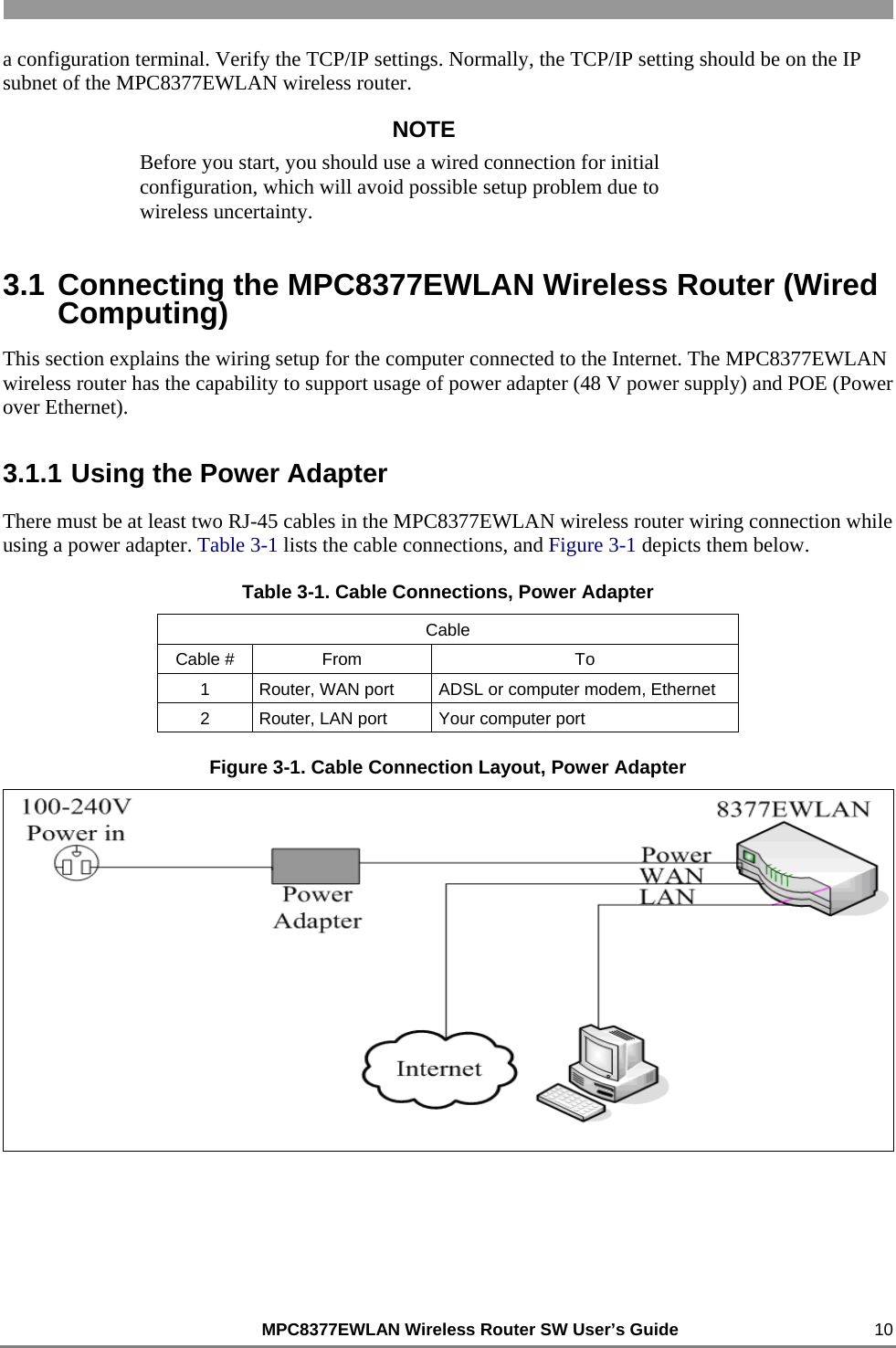                                                          MPC8377EWLAN Wireless Router SW User’s Guide    10 a configuration terminal. Verify the TCP/IP settings. Normally, the TCP/IP setting should be on the IP subnet of the MPC8377EWLAN wireless router. NOTE Before you start, you should use a wired connection for initial configuration, which will avoid possible setup problem due to wireless uncertainty. 3.1 Connecting the MPC8377EWLAN Wireless Router (Wired Computing) This section explains the wiring setup for the computer connected to the Internet. The MPC8377EWLAN wireless router has the capability to support usage of power adapter (48 V power supply) and POE (Power over Ethernet). 3.1.1 Using the Power Adapter There must be at least two RJ-45 cables in the MPC8377EWLAN wireless router wiring connection while using a power adapter. Table 3-1 lists the cable connections, and Figure 3-1 depicts them below. Table 3-1. Cable Connections, Power Adapter Cable Cable #  From  To 1  Router, WAN port  ADSL or computer modem, Ethernet 2  Router, LAN port  Your computer port Figure 3-1. Cable Connection Layout, Power Adapter  