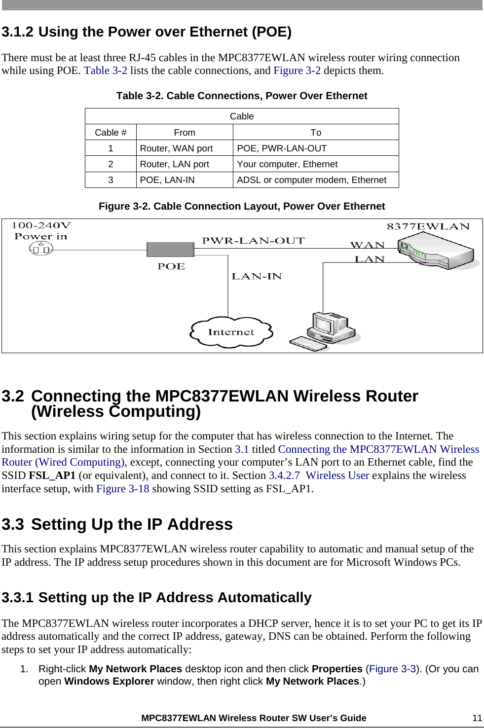                                                         MPC8377EWLAN Wireless Router SW User’s Guide    11 3.1.2 Using the Power over Ethernet (POE) There must be at least three RJ-45 cables in the MPC8377EWLAN wireless router wiring connection while using POE. Table 3-2 lists the cable connections, and Figure 3-2 depicts them. Table 3-2. Cable Connections, Power Over Ethernet Cable Cable #  From  To 1  Router, WAN port  POE, PWR-LAN-OUT 2  Router, LAN port  Your computer, Ethernet 3  POE, LAN-IN  ADSL or computer modem, Ethernet Figure 3-2. Cable Connection Layout, Power Over Ethernet  3.2 Connecting the MPC8377EWLAN Wireless Router (Wireless Computing) This section explains wiring setup for the computer that has wireless connection to the Internet. The information is similar to the information in Section 3.1 titled Connecting the MPC8377EWLAN Wireless Router (Wired Computing), except, connecting your computer’s LAN port to an Ethernet cable, find the SSID FSL_AP1 (or equivalent), and connect to it. Section 3.4.2.7  Wireless User explains the wireless interface setup, with Figure 3-18 showing SSID setting as FSL_AP1. 3.3 Setting Up the IP Address This section explains MPC8377EWLAN wireless router capability to automatic and manual setup of the IP address. The IP address setup procedures shown in this document are for Microsoft Windows PCs. 3.3.1 Setting up the IP Address Automatically The MPC8377EWLAN wireless router incorporates a DHCP server, hence it is to set your PC to get its IP address automatically and the correct IP address, gateway, DNS can be obtained. Perform the following steps to set your IP address automatically:  1. Right-click My Network Places desktop icon and then click Properties (Figure 3-3). (Or you can open Windows Explorer window, then right click My Network Places.) 