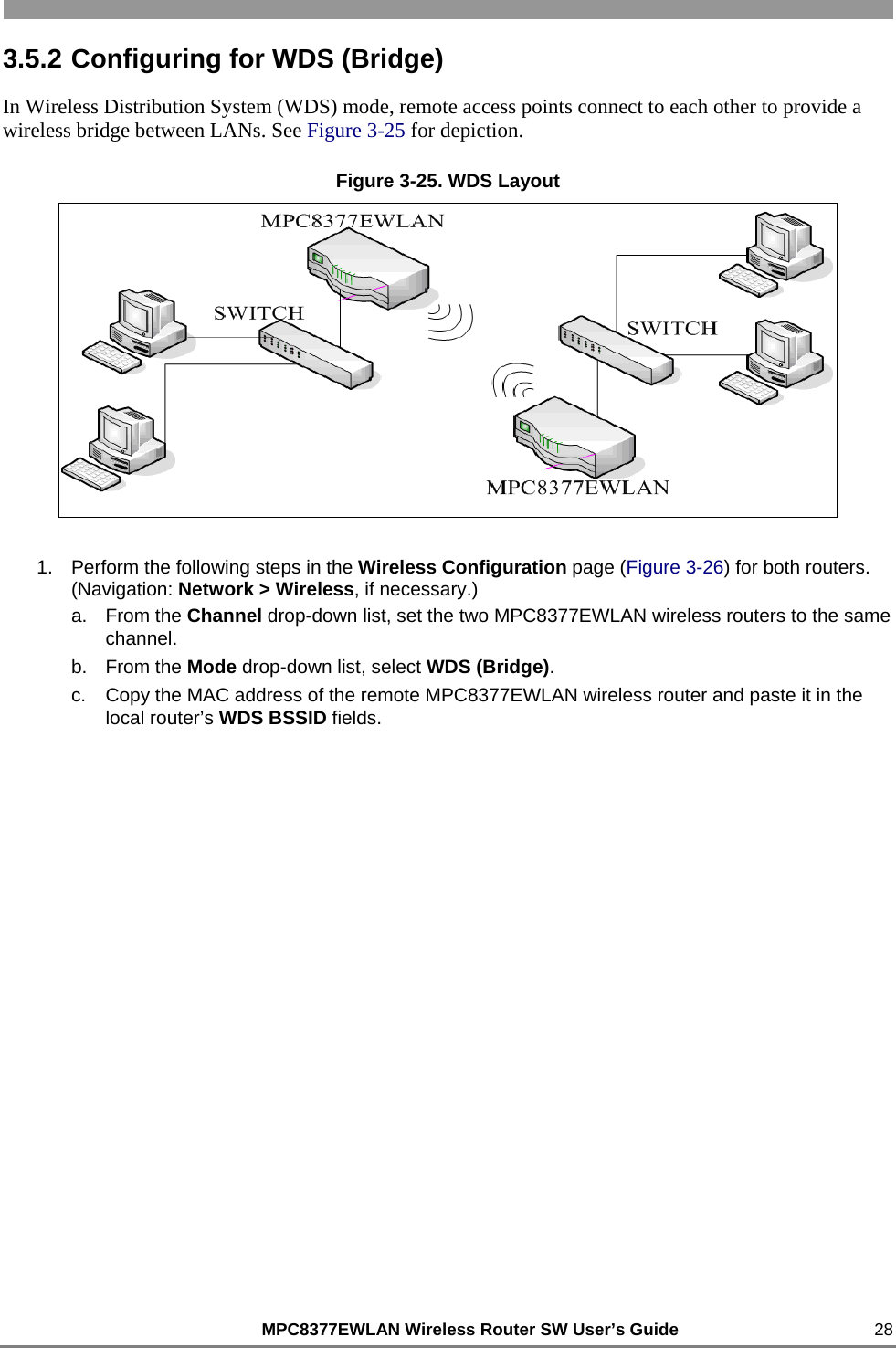                                                          MPC8377EWLAN Wireless Router SW User’s Guide    28 3.5.2 Configuring for WDS (Bridge) In Wireless Distribution System (WDS) mode, remote access points connect to each other to provide a wireless bridge between LANs. See Figure 3-25 for depiction. Figure 3-25. WDS Layout  1.  Perform the following steps in the Wireless Configuration page (Figure 3-26) for both routers. (Navigation: Network &gt; Wireless, if necessary.) a. From the Channel drop-down list, set the two MPC8377EWLAN wireless routers to the same channel. b. From the Mode drop-down list, select WDS (Bridge). c.  Copy the MAC address of the remote MPC8377EWLAN wireless router and paste it in the local router’s WDS BSSID fields. 