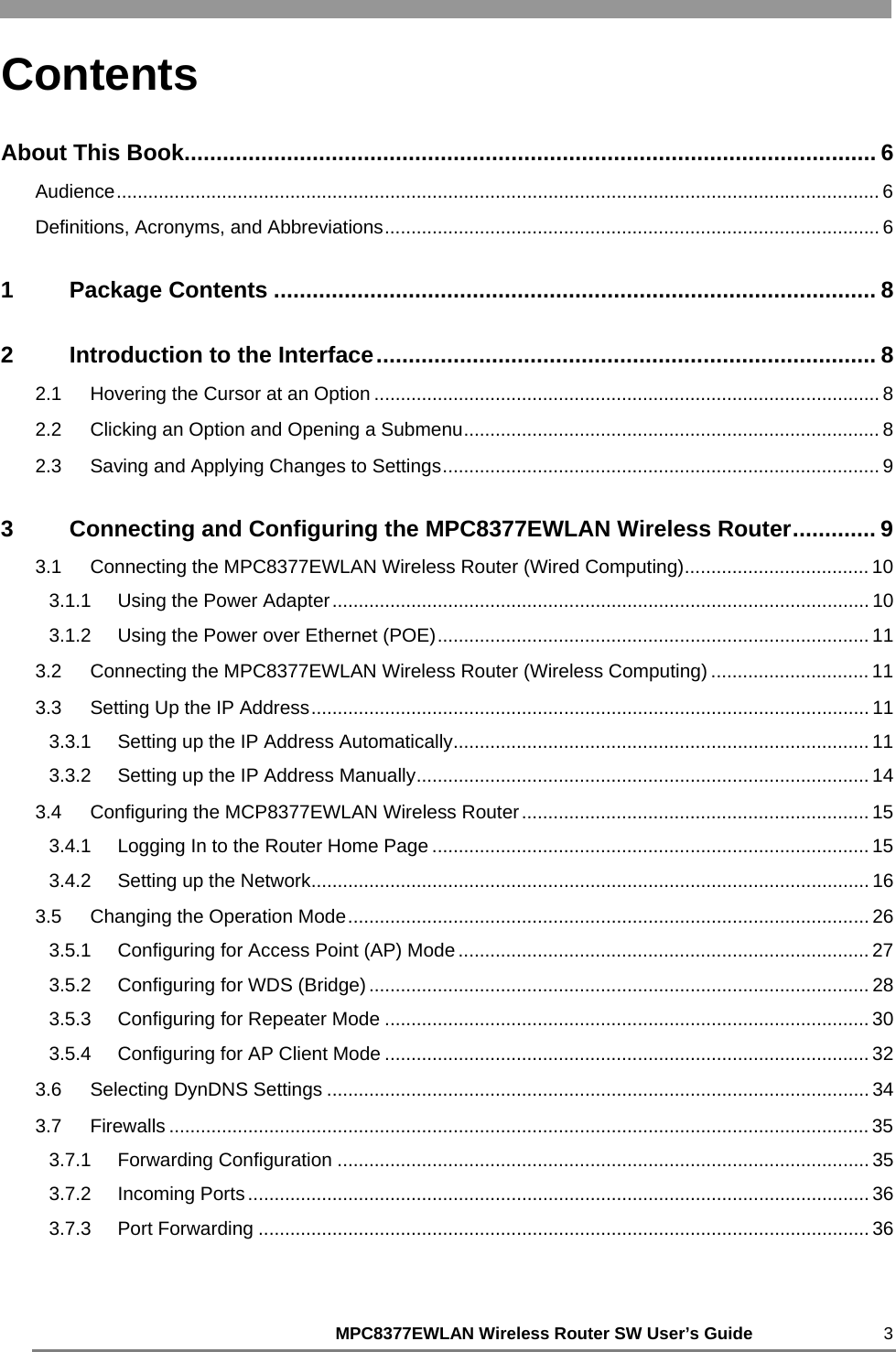     MPC8377EWLAN Wireless Router SW User’s Guide 3 Contents About This Book............................................................................................................ 6 Audience................................................................................................................................................. 6 Definitions, Acronyms, and Abbreviations.............................................................................................. 6 1 Package Contents .............................................................................................. 8 2 Introduction to the Interface.............................................................................. 8 2.1 Hovering the Cursor at an Option ................................................................................................ 8 2.2 Clicking an Option and Opening a Submenu............................................................................... 8 2.3 Saving and Applying Changes to Settings................................................................................... 9 3 Connecting and Configuring the MPC8377EWLAN Wireless Router............. 9 3.1 Connecting the MPC8377EWLAN Wireless Router (Wired Computing)................................... 10 3.1.1 Using the Power Adapter...................................................................................................... 10 3.1.2 Using the Power over Ethernet (POE).................................................................................. 11 3.2 Connecting the MPC8377EWLAN Wireless Router (Wireless Computing) .............................. 11 3.3 Setting Up the IP Address.......................................................................................................... 11 3.3.1 Setting up the IP Address Automatically............................................................................... 11 3.3.2 Setting up the IP Address Manually...................................................................................... 14 3.4 Configuring the MCP8377EWLAN Wireless Router.................................................................. 15 3.4.1 Logging In to the Router Home Page ................................................................................... 15 3.4.2 Setting up the Network.......................................................................................................... 16 3.5 Changing the Operation Mode................................................................................................... 26 3.5.1 Configuring for Access Point (AP) Mode .............................................................................. 27 3.5.2 Configuring for WDS (Bridge)............................................................................................... 28 3.5.3 Configuring for Repeater Mode ............................................................................................ 30 3.5.4 Configuring for AP Client Mode ............................................................................................ 32 3.6 Selecting DynDNS Settings ....................................................................................................... 34 3.7 Firewalls ..................................................................................................................................... 35 3.7.1 Forwarding Configuration ..................................................................................................... 35 3.7.2 Incoming Ports...................................................................................................................... 36 3.7.3 Port Forwarding .................................................................................................................... 36 