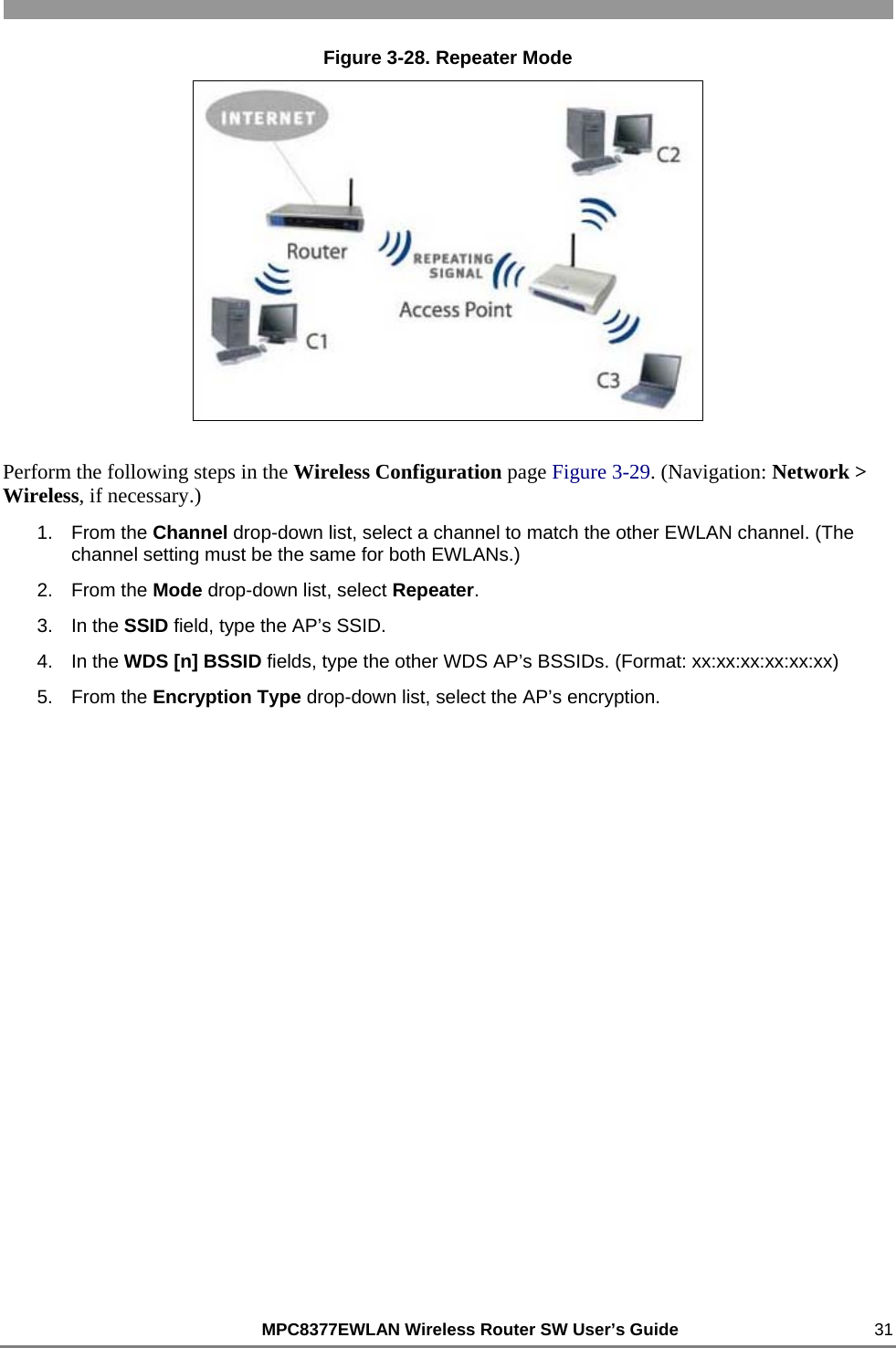                                                          MPC8377EWLAN Wireless Router SW User’s Guide    31 Figure 3-28. Repeater Mode  Perform the following steps in the Wireless Configuration page Figure 3-29. (Navigation: Network &gt; Wireless, if necessary.) 1. From the Channel drop-down list, select a channel to match the other EWLAN channel. (The channel setting must be the same for both EWLANs.) 2. From the Mode drop-down list, select Repeater. 3. In the SSID field, type the AP’s SSID. 4. In the WDS [n] BSSID fields, type the other WDS AP’s BSSIDs. (Format: xx:xx:xx:xx:xx:xx) 5. From the Encryption Type drop-down list, select the AP’s encryption. 