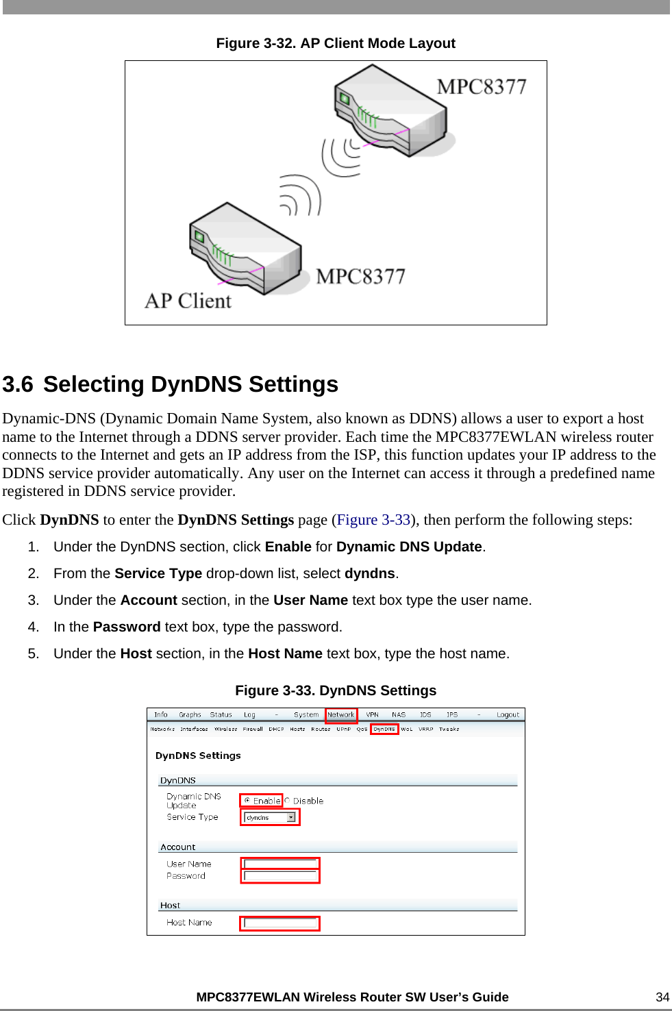                                                          MPC8377EWLAN Wireless Router SW User’s Guide    34 Figure 3-32. AP Client Mode Layout  3.6 Selecting DynDNS Settings Dynamic-DNS (Dynamic Domain Name System, also known as DDNS) allows a user to export a host name to the Internet through a DDNS server provider. Each time the MPC8377EWLAN wireless router connects to the Internet and gets an IP address from the ISP, this function updates your IP address to the DDNS service provider automatically. Any user on the Internet can access it through a predefined name registered in DDNS service provider. Click DynDNS to enter the DynDNS Settings page (Figure 3-33), then perform the following steps: 1.  Under the DynDNS section, click Enable for Dynamic DNS Update. 2. From the Service Type drop-down list, select dyndns. 3. Under the Account section, in the User Name text box type the user name. 4. In the Password text box, type the password. 5. Under the Host section, in the Host Name text box, type the host name. Figure 3-33. DynDNS Settings  