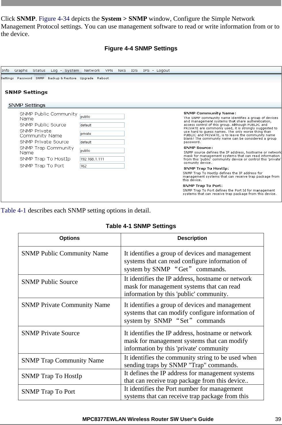                                                          MPC8377EWLAN Wireless Router SW User’s Guide    39 Click SNMP. Figure 4-34 depicts the System &gt; SNMP window, Configure the Simple Network Management Protocol settings. You can use management software to read or write information from or to the device. Figure 4-4 SNMP Settings   Table 4-1 describes each SNMP setting options in detail. Table 4-1 SNMP Settings Options Description SNMP Public Community Name  It identifies a group of devices and management systems that can read configure information of system by SNMP “Get” commands. SNMP Public Source  It identifies the IP address, hostname or network mask for management systems that can read information by this &apos;public&apos; community. SNMP Private Community Name  It identifies a group of devices and management systems that can modify configure information of system by  SNMP “Set” commands SNMP Private Source  It identifies the IP address, hostname or network mask for management systems that can modify information by this &apos;private&apos; community SNMP Trap Community Name  It identifies the community string to be used when sending traps by SNMP &quot;Trap&quot; commands. SNMP Trap To HostIp  It defines the IP address for management systems that can receive trap package from this device..  SNMP Trap To Port  It identifies the Port number for management systems that can receive trap package from this 