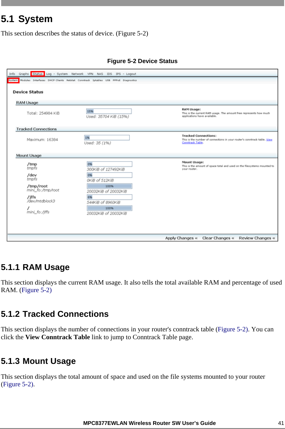                                                          MPC8377EWLAN Wireless Router SW User’s Guide    41 5.1 System This section describes the status of device. (Figure 5-2)  Figure 5-2 Device Status  5.1.1 RAM Usage This section displays the current RAM usage. It also tells the total available RAM and percentage of used RAM. (Figure 5-2) 5.1.2 Tracked Connections This section displays the number of connections in your router&apos;s conntrack table (Figure 5-2). You can click the View Conntrack Table link to jump to Conntrack Table page. 5.1.3 Mount Usage This section displays the total amount of space and used on the file systems mounted to your router (Figure 5-2). 