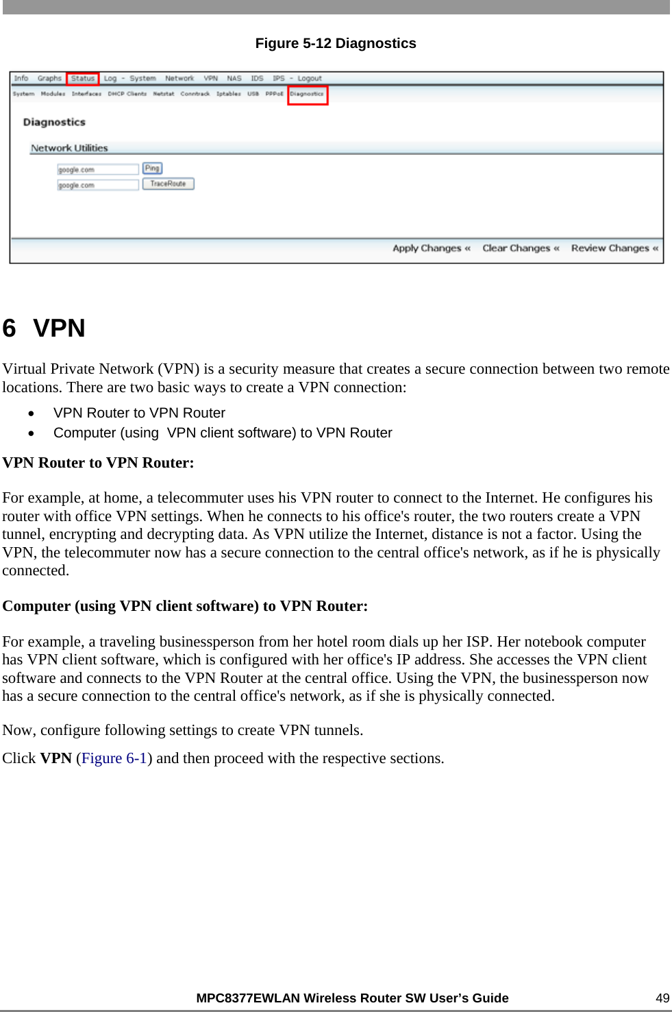                                                          MPC8377EWLAN Wireless Router SW User’s Guide    49 Figure 5-12 Diagnostics  6  VPN Virtual Private Network (VPN) is a security measure that creates a secure connection between two remote locations. There are two basic ways to create a VPN connection: •  VPN Router to VPN Router •  Computer (using  VPN client software) to VPN Router VPN Router to VPN Router:  For example, at home, a telecommuter uses his VPN router to connect to the Internet. He configures his router with office VPN settings. When he connects to his office&apos;s router, the two routers create a VPN tunnel, encrypting and decrypting data. As VPN utilize the Internet, distance is not a factor. Using the VPN, the telecommuter now has a secure connection to the central office&apos;s network, as if he is physically connected.  Computer (using VPN client software) to VPN Router: For example, a traveling businessperson from her hotel room dials up her ISP. Her notebook computer has VPN client software, which is configured with her office&apos;s IP address. She accesses the VPN client software and connects to the VPN Router at the central office. Using the VPN, the businessperson now has a secure connection to the central office&apos;s network, as if she is physically connected. Now, configure following settings to create VPN tunnels. Click VPN (Figure 6-1) and then proceed with the respective sections.  