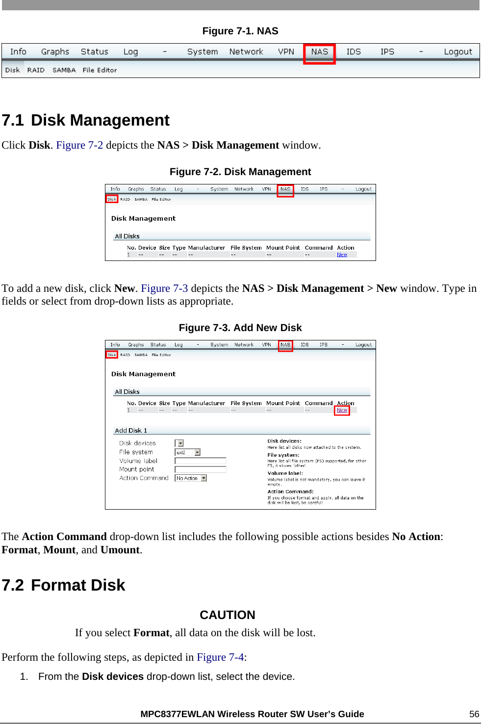                                                          MPC8377EWLAN Wireless Router SW User’s Guide    56 Figure 7-1. NAS  7.1 Disk Management Click Disk. Figure 7-2 depicts the NAS &gt; Disk Management window. Figure 7-2. Disk Management  To add a new disk, click New. Figure 7-3 depicts the NAS &gt; Disk Management &gt; New window. Type in fields or select from drop-down lists as appropriate. Figure 7-3. Add New Disk  The Action Command drop-down list includes the following possible actions besides No Action: Format, Mount, and Umount. 7.2 Format Disk CAUTION If you select Format, all data on the disk will be lost. Perform the following steps, as depicted in Figure 7-4: 1. From the Disk devices drop-down list, select the device. 