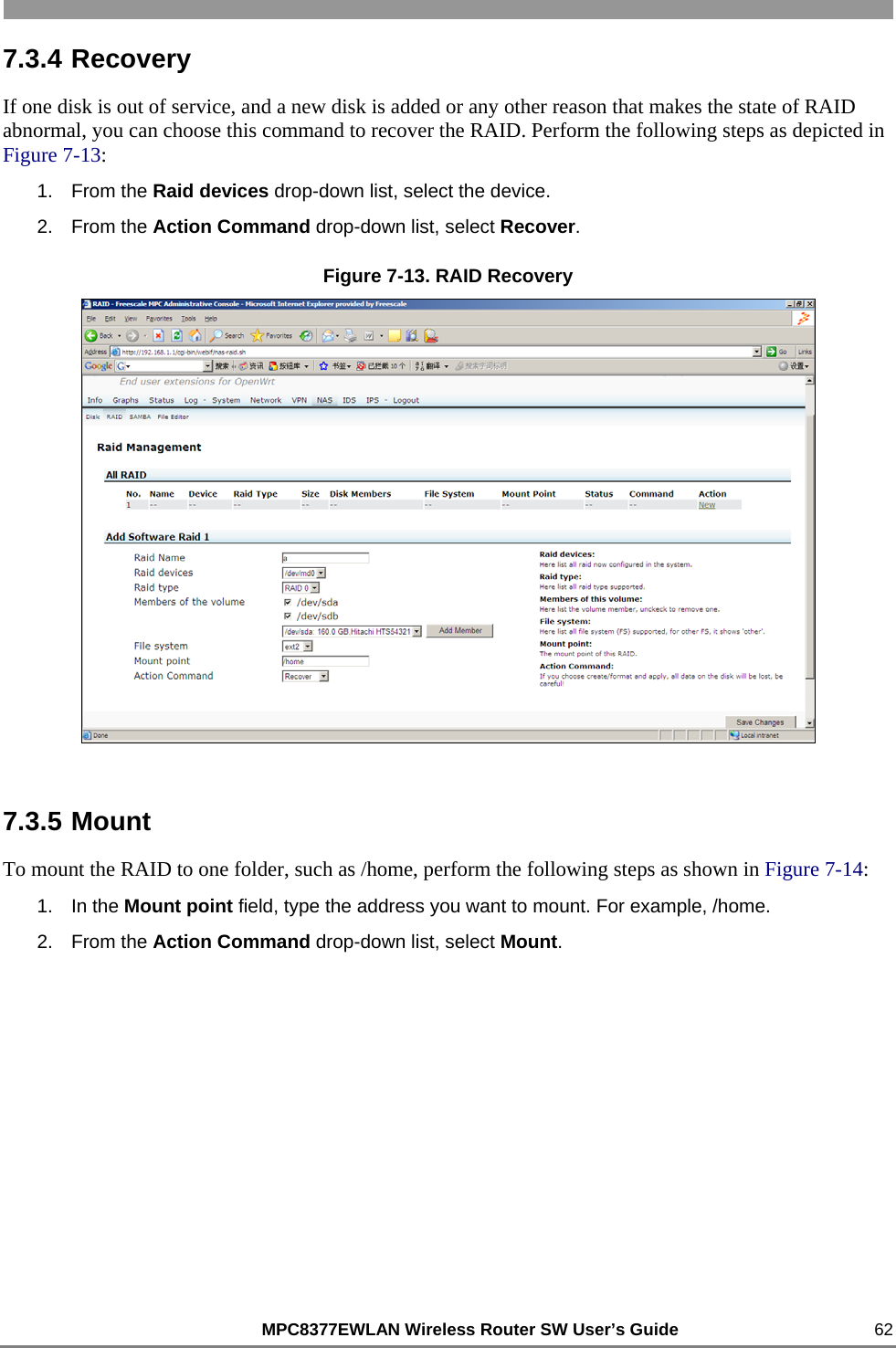                                                          MPC8377EWLAN Wireless Router SW User’s Guide    62 7.3.4 Recovery If one disk is out of service, and a new disk is added or any other reason that makes the state of RAID abnormal, you can choose this command to recover the RAID. Perform the following steps as depicted in Figure 7-13: 1. From the Raid devices drop-down list, select the device. 2. From the Action Command drop-down list, select Recover. Figure 7-13. RAID Recovery  7.3.5 Mount To mount the RAID to one folder, such as /home, perform the following steps as shown in Figure 7-14: 1. In the Mount point field, type the address you want to mount. For example, /home. 2. From the Action Command drop-down list, select Mount. 