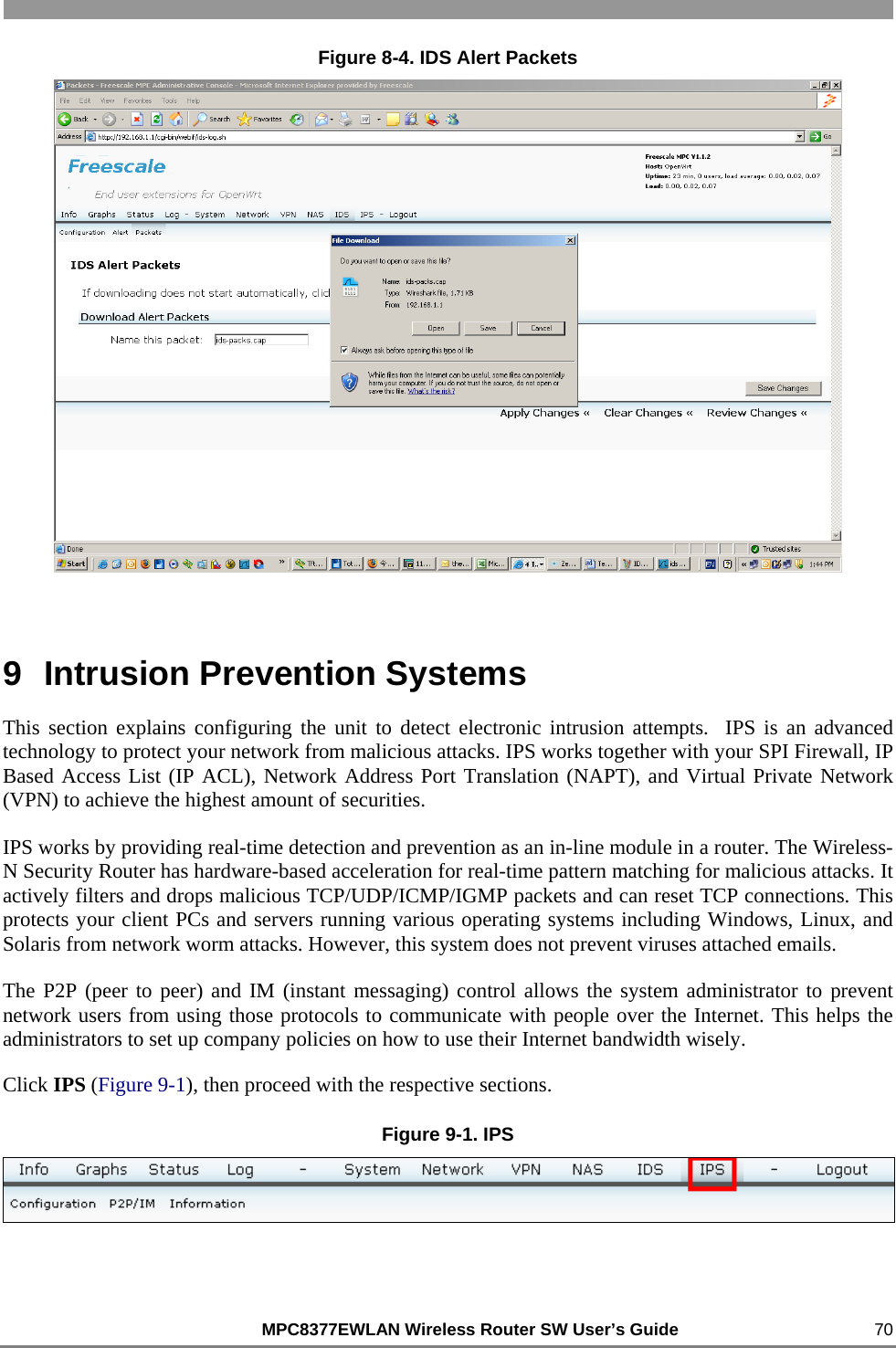                                                          MPC8377EWLAN Wireless Router SW User’s Guide    70 Figure 8-4. IDS Alert Packets  9  Intrusion Prevention Systems This section explains configuring the unit to detect electronic intrusion attempts.  IPS is an advanced technology to protect your network from malicious attacks. IPS works together with your SPI Firewall, IP Based Access List (IP ACL), Network Address Port Translation (NAPT), and Virtual Private Network (VPN) to achieve the highest amount of securities. IPS works by providing real-time detection and prevention as an in-line module in a router. The Wireless-N Security Router has hardware-based acceleration for real-time pattern matching for malicious attacks. It actively filters and drops malicious TCP/UDP/ICMP/IGMP packets and can reset TCP connections. This protects your client PCs and servers running various operating systems including Windows, Linux, and Solaris from network worm attacks. However, this system does not prevent viruses attached emails. The P2P (peer to peer) and IM (instant messaging) control allows the system administrator to prevent network users from using those protocols to communicate with people over the Internet. This helps the administrators to set up company policies on how to use their Internet bandwidth wisely. Click IPS (Figure 9-1), then proceed with the respective sections. Figure 9-1. IPS  
