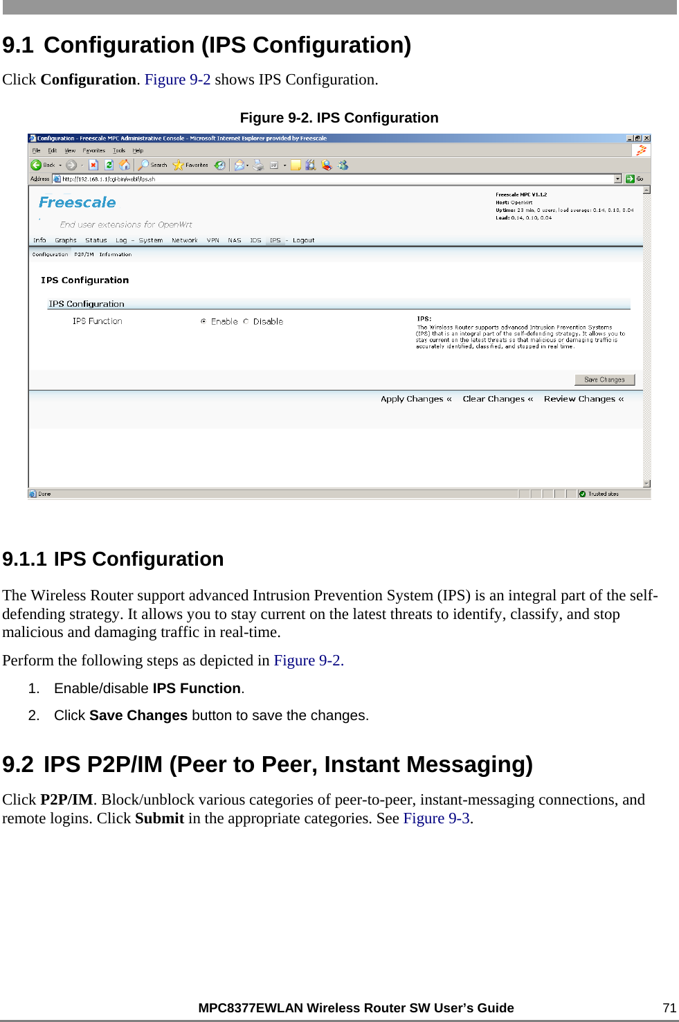                                                          MPC8377EWLAN Wireless Router SW User’s Guide    71 9.1 Configuration (IPS Configuration) Click Configuration. Figure 9-2 shows IPS Configuration.  Figure 9-2. IPS Configuration  9.1.1 IPS Configuration The Wireless Router support advanced Intrusion Prevention System (IPS) is an integral part of the self-defending strategy. It allows you to stay current on the latest threats to identify, classify, and stop malicious and damaging traffic in real-time. Perform the following steps as depicted in Figure 9-2. 1. Enable/disable IPS Function. 2. Click Save Changes button to save the changes. 9.2 IPS P2P/IM (Peer to Peer, Instant Messaging) Click P2P/IM. Block/unblock various categories of peer-to-peer, instant-messaging connections, and remote logins. Click Submit in the appropriate categories. See Figure 9-3. 