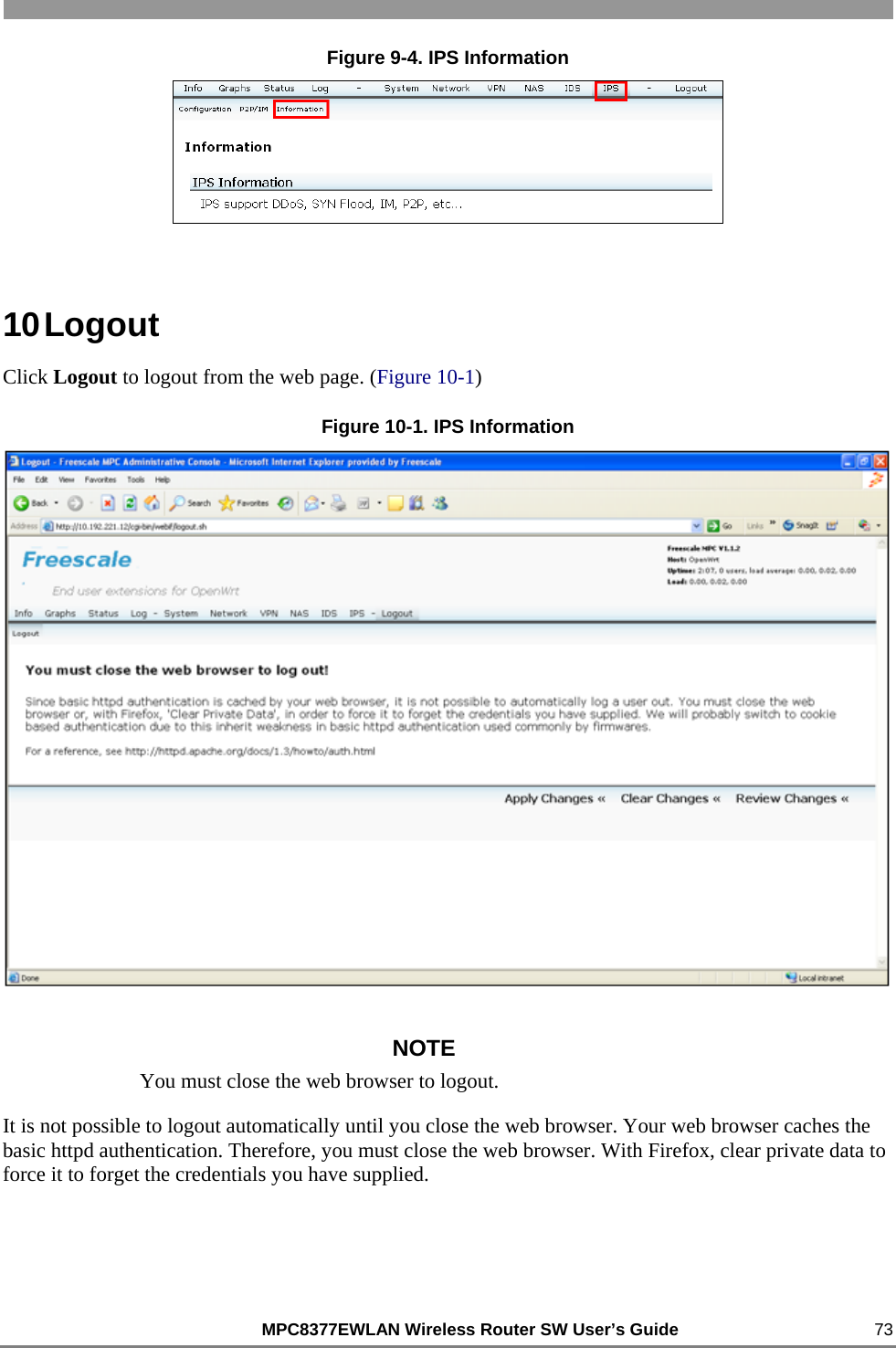                                                          MPC8377EWLAN Wireless Router SW User’s Guide    73 Figure 9-4. IPS Information  10 Logout Click Logout to logout from the web page. (Figure 10-1) Figure 10-1. IPS Information  NOTE You must close the web browser to logout. It is not possible to logout automatically until you close the web browser. Your web browser caches the basic httpd authentication. Therefore, you must close the web browser. With Firefox, clear private data to force it to forget the credentials you have supplied.  