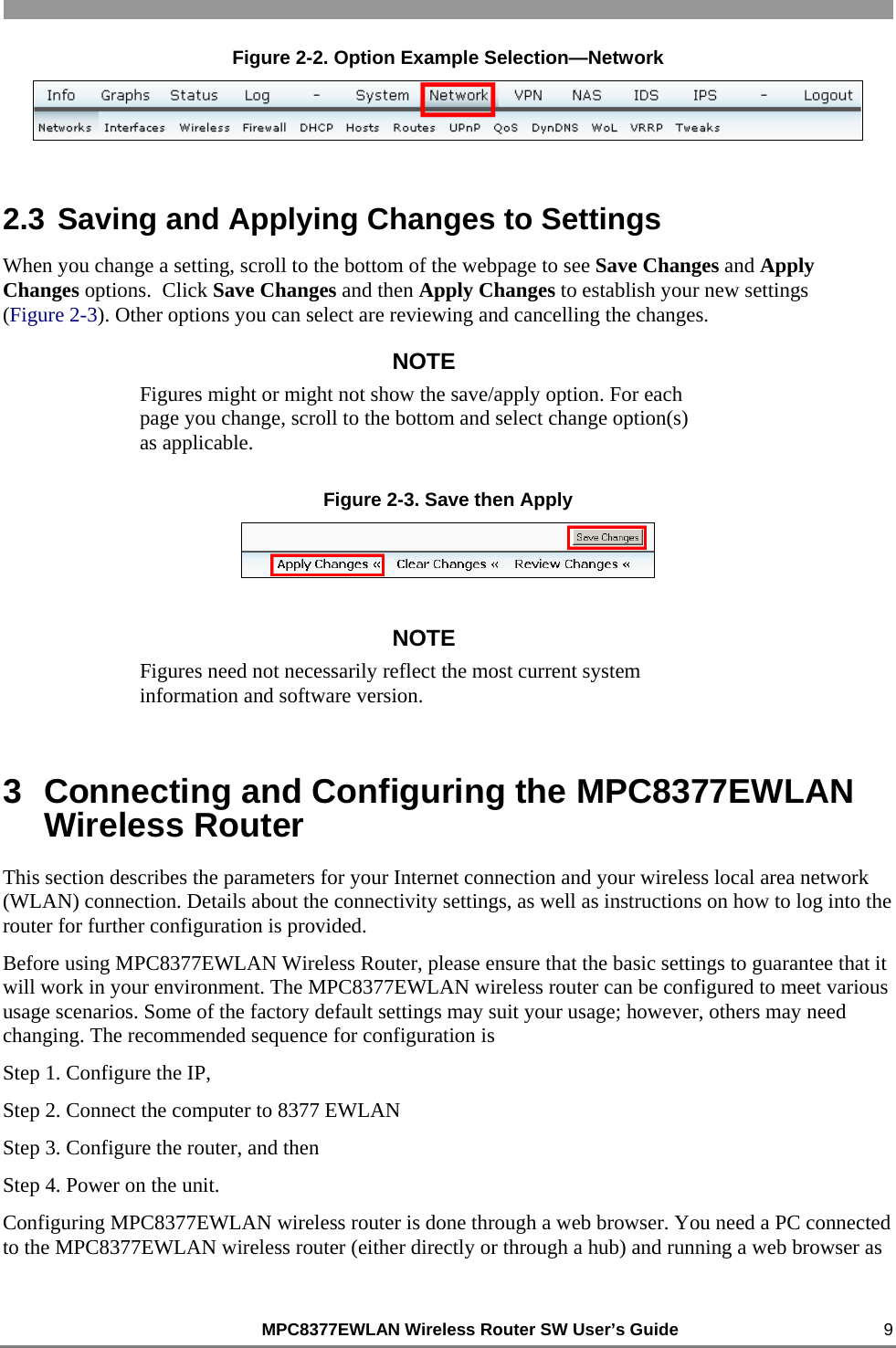                                                          MPC8377EWLAN Wireless Router SW User’s Guide    9 Figure 2-2. Option Example Selection—Network  2.3 Saving and Applying Changes to Settings When you change a setting, scroll to the bottom of the webpage to see Save Changes and Apply Changes options.  Click Save Changes and then Apply Changes to establish your new settings           (Figure 2-3). Other options you can select are reviewing and cancelling the changes. NOTE Figures might or might not show the save/apply option. For each page you change, scroll to the bottom and select change option(s) as applicable. Figure 2-3. Save then Apply  NOTE Figures need not necessarily reflect the most current system information and software version. 3  Connecting and Configuring the MPC8377EWLAN Wireless Router This section describes the parameters for your Internet connection and your wireless local area network (WLAN) connection. Details about the connectivity settings, as well as instructions on how to log into the router for further configuration is provided. Before using MPC8377EWLAN Wireless Router, please ensure that the basic settings to guarantee that it will work in your environment. The MPC8377EWLAN wireless router can be configured to meet various usage scenarios. Some of the factory default settings may suit your usage; however, others may need changing. The recommended sequence for configuration is  Step 1. Configure the IP,  Step 2. Connect the computer to 8377 EWLAN Step 3. Configure the router, and then  Step 4. Power on the unit. Configuring MPC8377EWLAN wireless router is done through a web browser. You need a PC connected to the MPC8377EWLAN wireless router (either directly or through a hub) and running a web browser as 
