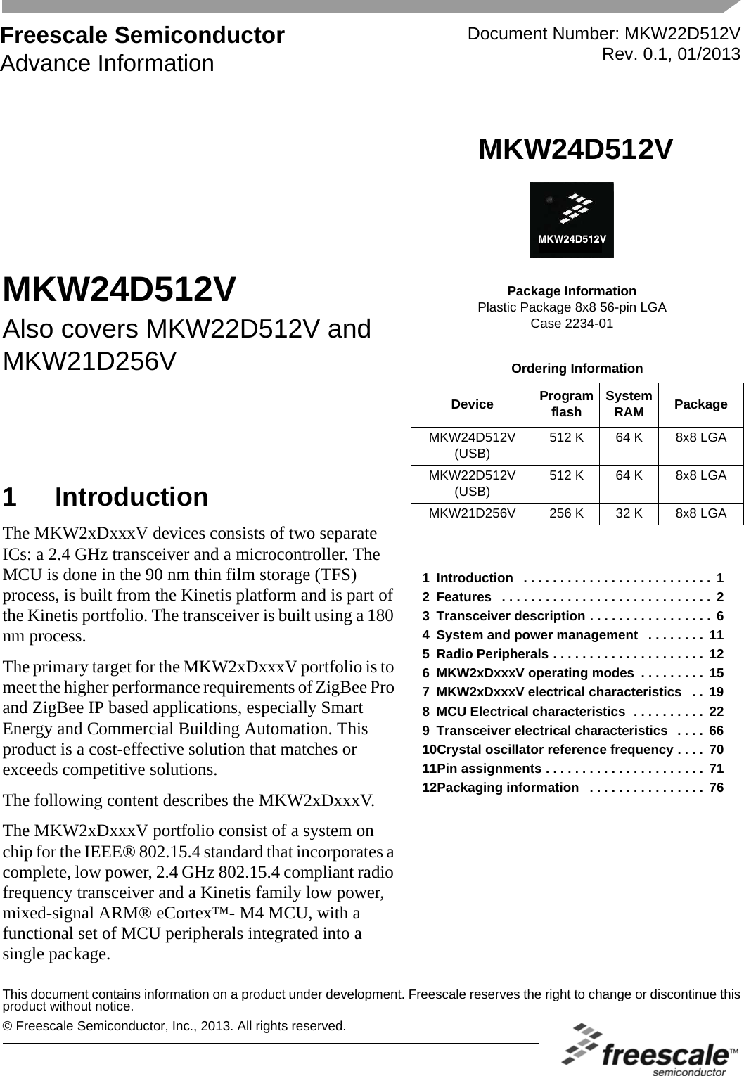 © Freescale Semiconductor, Inc., 2013. All rights reserved.Freescale SemiconductorAdvance InformationThis document contains information on a product under development. Freescale reserves the right to change or discontinue thisproduct without notice.Document Number: MKW22D512VRev. 0.1, 01/2013MKW24D512VPackage InformationPlastic Package 8x8 56-pin LGACase 2234-01MC13242MKW24D512VOrdering InformationDevice Program flash System RAM PackageMKW24D512V (USB)512 K 64 K 8x8 LGAMKW22D512V(USB)512 K 64 K 8x8 LGAMKW21D256V 256 K 32 K 8x8 LGA1 IntroductionThe MKW2xDxxxV devices consists of two separate ICs: a 2.4 GHz transceiver and a microcontroller. The MCU is done in the 90 nm thin film storage (TFS) process, is built from the Kinetis platform and is part of the Kinetis portfolio. The transceiver is built using a 180 nm process.The primary target for the MKW2xDxxxV portfolio is to meet the higher performance requirements of ZigBee Pro and ZigBee IP based applications, especially Smart Energy and Commercial Building Automation. This product is a cost-effective solution that matches or exceeds competitive solutions.The following content describes the MKW2xDxxxV.The MKW2xDxxxV portfolio consist of a system on chip for the IEEE® 802.15.4 standard that incorporates a complete, low power, 2.4 GHz 802.15.4 compliant radio frequency transceiver and a Kinetis family low power, mixed-signal ARM® eCortex™- M4 MCU, with a functional set of MCU peripherals integrated into a single package.MKW24D512VAlso covers MKW22D512V and MKW21D256V1 Introduction   . . . . . . . . . . . . . . . . . . . . . . . . . .  12 Features   . . . . . . . . . . . . . . . . . . . . . . . . . . . . . 23 Transceiver description . . . . . . . . . . . . . . . . .  64 System and power management   . . . . . . . .  115 Radio Peripherals . . . . . . . . . . . . . . . . . . . . .  126 MKW2xDxxxV operating modes  . . . . . . . . .  157 MKW2xDxxxV electrical characteristics   . .  198 MCU Electrical characteristics  . . . . . . . . . . 229 Transceiver electrical characteristics   . . . .  6610Crystal oscillator reference frequency . . . .  7011Pin assignments . . . . . . . . . . . . . . . . . . . . . . 7112Packaging information   . . . . . . . . . . . . . . . . 76