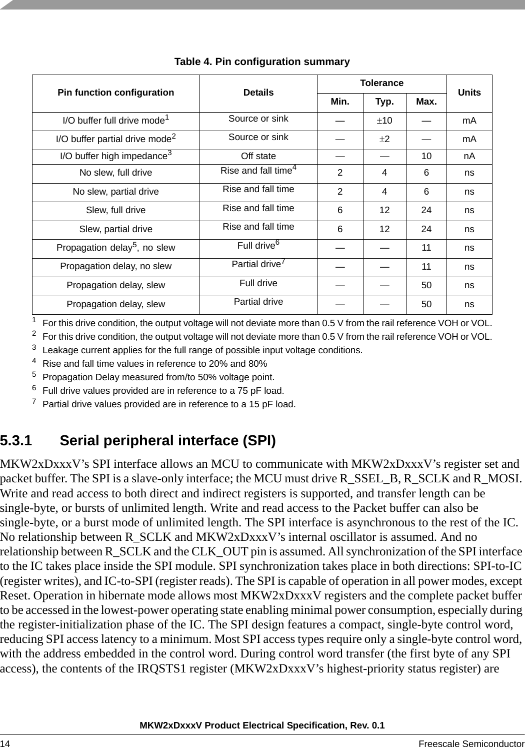 MKW2xDxxxV Product Electrical Specification, Rev. 0.114 Freescale Semiconductor 5.3.1 Serial peripheral interface (SPI)MKW2xDxxxV’s SPI interface allows an MCU to communicate with MKW2xDxxxV’s register set and packet buffer. The SPI is a slave-only interface; the MCU must drive R_SSEL_B, R_SCLK and R_MOSI. Write and read access to both direct and indirect registers is supported, and transfer length can be single-byte, or bursts of unlimited length. Write and read access to the Packet buffer can also be single-byte, or a burst mode of unlimited length. The SPI interface is asynchronous to the rest of the IC. No relationship between R_SCLK and MKW2xDxxxV’s internal oscillator is assumed. And no relationship between R_SCLK and the CLK_OUT pin is assumed. All synchronization of the SPI interface to the IC takes place inside the SPI module. SPI synchronization takes place in both directions: SPI-to-IC (register writes), and IC-to-SPI (register reads). The SPI is capable of operation in all power modes, except Reset. Operation in hibernate mode allows most MKW2xDxxxV registers and the complete packet buffer to be accessed in the lowest-power operating state enabling minimal power consumption, especially during the register-initialization phase of the IC. The SPI design features a compact, single-byte control word, reducing SPI access latency to a minimum. Most SPI access types require only a single-byte control word, with the address embedded in the control word. During control word transfer (the first byte of any SPI access), the contents of the IRQSTS1 register (MKW2xDxxxV’s highest-priority status register) are Table 4. Pin configuration summaryPin function configuration Details  Tolerance UnitsMin. Typ. Max.I/O buffer full drive mode11For this drive condition, the output voltage will not deviate more than 0.5 V from the rail reference VOH or VOL.Source or sink  —10 — mAI/O buffer partial drive mode22For this drive condition, the output voltage will not deviate more than 0.5 V from the rail reference VOH or VOL.Source or sink —2—mAI/O buffer high impedance33Leakage current applies for the full range of possible input voltage conditions.Off state — — 10 nANo slew, full drive Rise and fall time44Rise and fall time values in reference to 20% and 80%246nsNo slew, partial drive Rise and fall time 246nsSlew, full drive Rise and fall time 61224nsSlew, partial drive  Rise and fall time 61224nsPropagation delay5, no slew5Propagation Delay measured from/to 50% voltage point.Full drive66Full drive values provided are in reference to a 75 pF load.——11nsPropagation delay, no slew Partial drive77Partial drive values provided are in reference to a 15 pF load.——11nsPropagation delay, slew Full drive — — 50 nsPropagation delay, slew Partial drive — — 50 ns