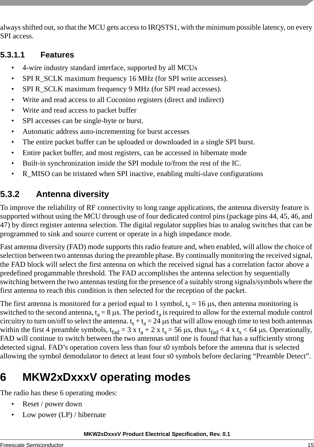 MKW2xDxxxV Product Electrical Specification, Rev. 0.1Freescale Semiconductor 15 always shifted out, so that the MCU gets access to IRQSTS1, with the minimum possible latency, on every SPI access.5.3.1.1 Features• 4-wire industry standard interface, supported by all MCUs• SPI R_SCLK maximum frequency 16 MHz (for SPI write accesses).• SPI R_SCLK maximum frequency 9 MHz (for SPI read accesses).• Write and read access to all Coconino registers (direct and indirect)• Write and read access to packet buffer• SPI accesses can be single-byte or burst.• Automatic address auto-incrementing for burst accesses• The entire packet buffer can be uploaded or downloaded in a single SPI burst.• Entire packet buffer, and most registers, can be accessed in hibernate mode• Built-in synchronization inside the SPI module to/from the rest of the IC.• R_MISO can be tristated when SPI inactive, enabling multi-slave configurations5.3.2 Antenna diversityTo improve the reliability of RF connectivity to long range applications, the antenna diversity feature is supported without using the MCU through use of four dedicated control pins (package pins 44, 45, 46, and 47) by direct register antenna selection. The digital regulator supplies bias to analog switches that can be programmed to sink and source current or operate in a high impedance mode.Fast antenna diversity (FAD) mode supports this radio feature and, when enabled, will allow the choice of selection between two antennas during the preamble phase. By continually monitoring the received signal, the FAD block will select the first antenna on which the received signal has a correlation factor above a predefined progammable threshold. The FAD accomplishes the antenna selection by sequentially switching between the two antennas testing for the presence of a suitably strong signals/symbols where the first antenna to reach this condition is then selected for the reception of the packet.The first antenna is monitored for a period equal to 1 symbol, ts = 16 s, then antenna monitoring is switched to the second antenna, ta = 8 s. The period ta is required to allow for the external module control circuitry to turn on/off to select the antenna. ts + ta = 24 s that will allow enough time to test both antennas within the first 4 preamble symbols, tfad = 3 x ta + 2 x ts = 56 s, thus tfad &lt; 4 x ts &lt; 64 s. Operationally, FAD will continue to switch between the two antennas until one is found that has a sufficiently strong detected signal. FAD’s operation covers less than four s0 symbols before the antenna that is selected allowing the symbol demodulator to detect at least four s0 symbols before declaring “Preamble Detect”.6 MKW2xDxxxV operating modesThe radio has these 6 operating modes: • Reset / power down• Low power (LP) / hibernate 