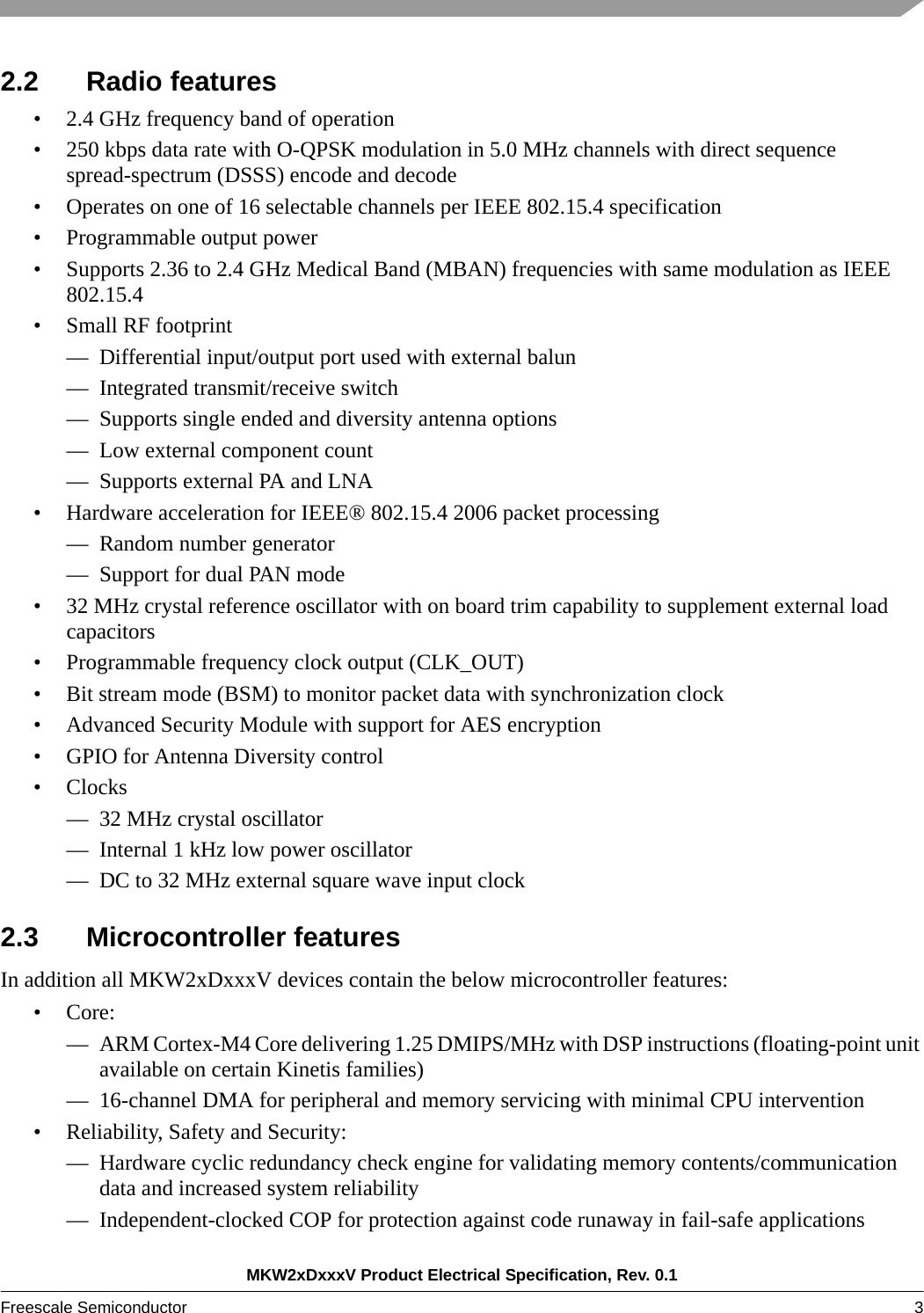 MKW2xDxxxV Product Electrical Specification, Rev. 0.1Freescale Semiconductor 3 2.2 Radio features• 2.4 GHz frequency band of operation• 250 kbps data rate with O-QPSK modulation in 5.0 MHz channels with direct sequence spread-spectrum (DSSS) encode and decode• Operates on one of 16 selectable channels per IEEE 802.15.4 specification• Programmable output power• Supports 2.36 to 2.4 GHz Medical Band (MBAN) frequencies with same modulation as IEEE 802.15.4• Small RF footprint— Differential input/output port used with external balun— Integrated transmit/receive switch— Supports single ended and diversity antenna options— Low external component count— Supports external PA and LNA• Hardware acceleration for IEEE® 802.15.4 2006 packet processing— Random number generator— Support for dual PAN mode• 32 MHz crystal reference oscillator with on board trim capability to supplement external load capacitors• Programmable frequency clock output (CLK_OUT) • Bit stream mode (BSM) to monitor packet data with synchronization clock• Advanced Security Module with support for AES encryption• GPIO for Antenna Diversity control•Clocks— 32 MHz crystal oscillator— Internal 1 kHz low power oscillator— DC to 32 MHz external square wave input clock2.3 Microcontroller featuresIn addition all MKW2xDxxxV devices contain the below microcontroller features:•Core:— ARM Cortex-M4 Core delivering 1.25 DMIPS/MHz with DSP instructions (floating-point unit available on certain Kinetis families)— 16-channel DMA for peripheral and memory servicing with minimal CPU intervention• Reliability, Safety and Security:— Hardware cyclic redundancy check engine for validating memory contents/communication data and increased system reliability— Independent-clocked COP for protection against code runaway in fail-safe applications