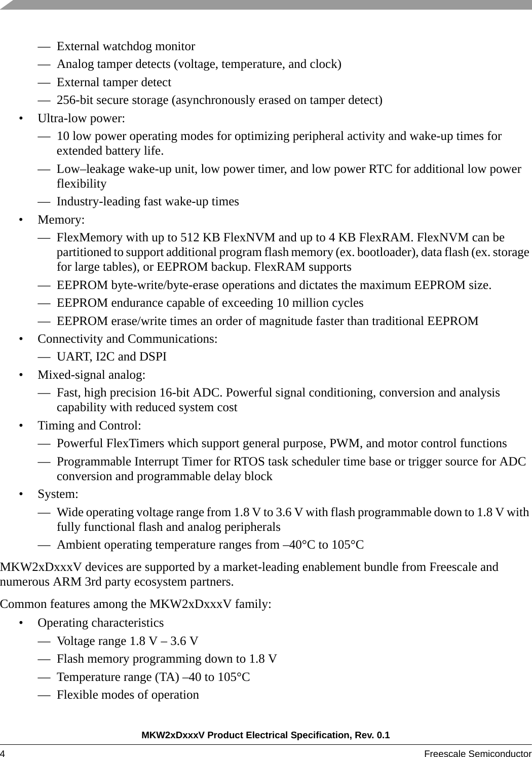 MKW2xDxxxV Product Electrical Specification, Rev. 0.14Freescale Semiconductor — External watchdog monitor— Analog tamper detects (voltage, temperature, and clock)— External tamper detect— 256-bit secure storage (asynchronously erased on tamper detect)• Ultra-low power:— 10 low power operating modes for optimizing peripheral activity and wake-up times for extended battery life.— Low–leakage wake-up unit, low power timer, and low power RTC for additional low power flexibility— Industry-leading fast wake-up times• Memory:— FlexMemory with up to 512 KB FlexNVM and up to 4 KB FlexRAM. FlexNVM can be partitioned to support additional program flash memory (ex. bootloader), data flash (ex. storage for large tables), or EEPROM backup. FlexRAM supports— EEPROM byte-write/byte-erase operations and dictates the maximum EEPROM size.— EEPROM endurance capable of exceeding 10 million cycles— EEPROM erase/write times an order of magnitude faster than traditional EEPROM• Connectivity and Communications:— UART, I2C and DSPI• Mixed-signal analog:— Fast, high precision 16-bit ADC. Powerful signal conditioning, conversion and analysis capability with reduced system cost• Timing and Control:— Powerful FlexTimers which support general purpose, PWM, and motor control functions— Programmable Interrupt Timer for RTOS task scheduler time base or trigger source for ADC conversion and programmable delay block•System:— Wide operating voltage range from 1.8 V to 3.6 V with flash programmable down to 1.8 V with fully functional flash and analog peripherals— Ambient operating temperature ranges from –40°C to 105°CMKW2xDxxxV devices are supported by a market-leading enablement bundle from Freescale and numerous ARM 3rd party ecosystem partners.Common features among the MKW2xDxxxV family:• Operating characteristics— Voltage range 1.8 V – 3.6 V— Flash memory programming down to 1.8 V— Temperature range (TA) –40 to 105°C— Flexible modes of operation