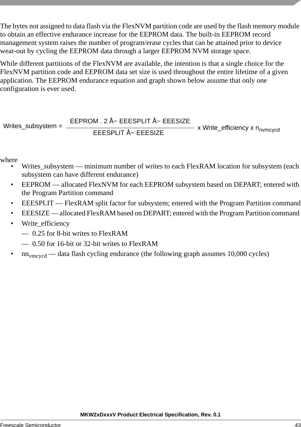 MKW2xDxxxV Product Electrical Specification, Rev. 0.1Freescale Semiconductor 43 The bytes not assigned to data flash via the FlexNVM partition code are used by the flash memory module to obtain an effective endurance increase for the EEPROM data. The built-in EEPROM record management system raises the number of program/erase cycles that can be attained prior to device wear-out by cycling the EEPROM data through a larger EEPROM NVM storage space.While different partitions of the FlexNVM are available, the intention is that a single choice for the FlexNVM partition code and EEPROM data set size is used throughout the entire lifetime of a given application. The EEPROM endurance equation and graph shown below assume that only one configuration is ever used.where• Writes_subsystem — minimum number of writes to each FlexRAM location for subsystem (each subsystem can have different endurance)• EEPROM — allocated FlexNVM for each EEPROM subsystem based on DEPART; entered with the Program Partition command• EEESPLIT — FlexRAM split factor for subsystem; entered with the Program Partition command• EEESIZE — allocated FlexRAM based on DEPART; entered with the Program Partition command • Write_efficiency — 0.25 for 8-bit writes to FlexRAM— 0.50 for 16-bit or 32-bit writes to FlexRAM•nnvmcycd — data flash cycling endurance (the following graph assumes 10,000 cycles)Writes_subsystem =  EEPROM . 2 Å~ EEESPLIT Å~ EEESIZEEEESPLIT Å~ EEESIZE x Write_efficiency x nnvmcycd