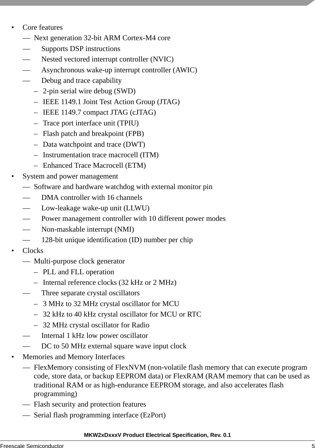 MKW2xDxxxV Product Electrical Specification, Rev. 0.1Freescale Semiconductor 5 • Core features— Next generation 32-bit ARM Cortex-M4 core—     Supports DSP instructions—     Nested vectored interrupt controller (NVIC)—     Asynchronous wake-up interrupt controller (AWIC)—     Debug and trace capability– 2-pin serial wire debug (SWD)– IEEE 1149.1 Joint Test Action Group (JTAG)– IEEE 1149.7 compact JTAG (cJTAG)– Trace port interface unit (TPIU)– Flash patch and breakpoint (FPB)– Data watchpoint and trace (DWT)– Instrumentation trace macrocell (ITM)– Enhanced Trace Macrocell (ETM)• System and power management— Software and hardware watchdog with external monitor pin—     DMA controller with 16 channels—     Low-leakage wake-up unit (LLWU)—     Power management controller with 10 different power modes—     Non-maskable interrupt (NMI)—     128-bit unique identification (ID) number per chip•Clocks— Multi-purpose clock generator– PLL and FLL operation– Internal reference clocks (32 kHz or 2 MHz)—     Three separate crystal oscillators– 3 MHz to 32 MHz crystal oscillator for MCU– 32 kHz to 40 kHz crystal oscillator for MCU or RTC– 32 MHz crystal oscillator for Radio—     Internal 1 kHz low power oscillator—     DC to 50 MHz external square wave input clock• Memories and Memory Interfaces— FlexMemory consisting of FlexNVM (non-volatile flash memory that can execute program code, store data, or backup EEPROM data) or FlexRAM (RAM memory that can be used as traditional RAM or as high-endurance EEPROM storage, and also accelerates flash programming)— Flash security and protection features— Serial flash programming interface (EzPort)