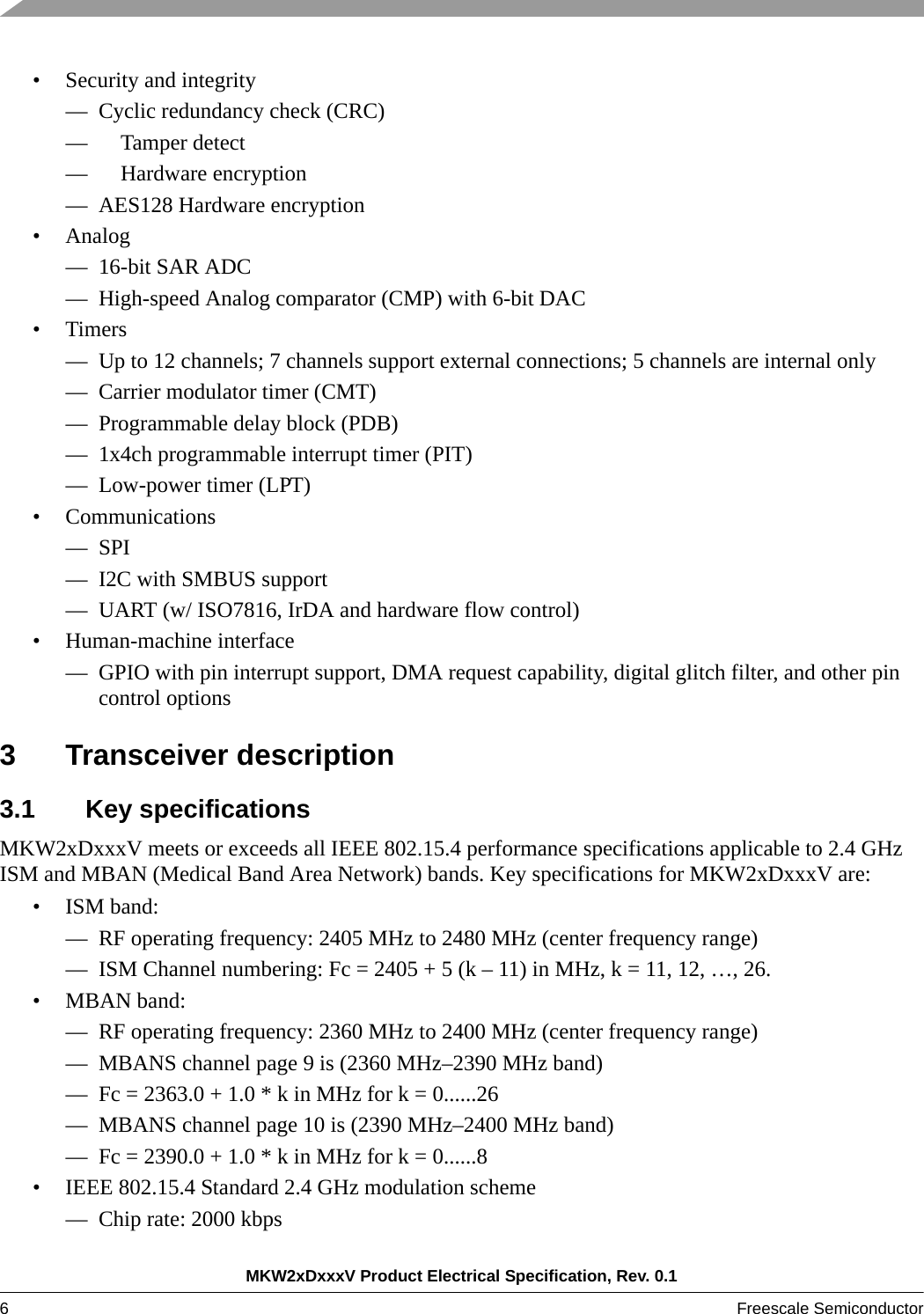 MKW2xDxxxV Product Electrical Specification, Rev. 0.16Freescale Semiconductor • Security and integrity— Cyclic redundancy check (CRC)—     Tamper detect—     Hardware encryption— AES128 Hardware encryption• Analog— 16-bit SAR ADC— High-speed Analog comparator (CMP) with 6-bit DAC•Timers— Up to 12 channels; 7 channels support external connections; 5 channels are internal only— Carrier modulator timer (CMT)— Programmable delay block (PDB)— 1x4ch programmable interrupt timer (PIT)— Low-power timer (LPT)• Communications— SPI— I2C with SMBUS support— UART (w/ ISO7816, IrDA and hardware flow control)• Human-machine interface— GPIO with pin interrupt support, DMA request capability, digital glitch filter, and other pin control options3 Transceiver description3.1 Key specificationsMKW2xDxxxV meets or exceeds all IEEE 802.15.4 performance specifications applicable to 2.4 GHz ISM and MBAN (Medical Band Area Network) bands. Key specifications for MKW2xDxxxV are:• ISM band:— RF operating frequency: 2405 MHz to 2480 MHz (center frequency range)— ISM Channel numbering: Fc = 2405 + 5 (k – 11) in MHz, k = 11, 12, …, 26.• MBAN band:— RF operating frequency: 2360 MHz to 2400 MHz (center frequency range)— MBANS channel page 9 is (2360 MHz–2390 MHz band)— Fc = 2363.0 + 1.0 * k in MHz for k = 0......26— MBANS channel page 10 is (2390 MHz–2400 MHz band)— Fc = 2390.0 + 1.0 * k in MHz for k = 0......8• IEEE 802.15.4 Standard 2.4 GHz modulation scheme— Chip rate: 2000 kbps