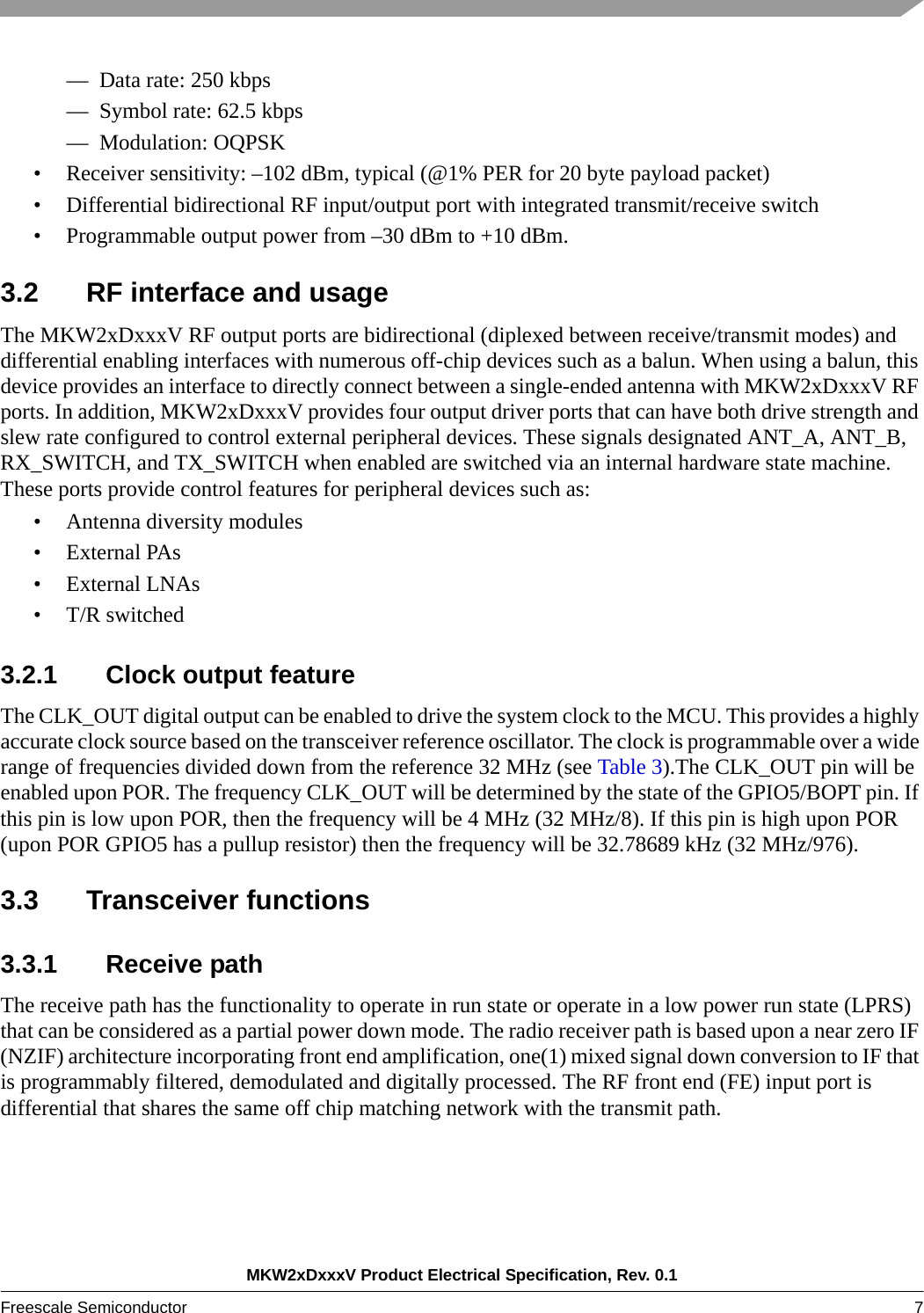 MKW2xDxxxV Product Electrical Specification, Rev. 0.1Freescale Semiconductor 7 — Data rate: 250 kbps— Symbol rate: 62.5 kbps— Modulation: OQPSK• Receiver sensitivity: –102 dBm, typical (@1% PER for 20 byte payload packet)• Differential bidirectional RF input/output port with integrated transmit/receive switch• Programmable output power from –30 dBm to +10 dBm.3.2 RF interface and usageThe MKW2xDxxxV RF output ports are bidirectional (diplexed between receive/transmit modes) and differential enabling interfaces with numerous off-chip devices such as a balun. When using a balun, this device provides an interface to directly connect between a single-ended antenna with MKW2xDxxxV RF ports. In addition, MKW2xDxxxV provides four output driver ports that can have both drive strength and slew rate configured to control external peripheral devices. These signals designated ANT_A, ANT_B, RX_SWITCH, and TX_SWITCH when enabled are switched via an internal hardware state machine. These ports provide control features for peripheral devices such as:• Antenna diversity modules• External PAs • External LNAs • T/R switched 3.2.1 Clock output featureThe CLK_OUT digital output can be enabled to drive the system clock to the MCU. This provides a highly accurate clock source based on the transceiver reference oscillator. The clock is programmable over a wide range of frequencies divided down from the reference 32 MHz (see Table 3).The CLK_OUT pin will be enabled upon POR. The frequency CLK_OUT will be determined by the state of the GPIO5/BOPT pin. If this pin is low upon POR, then the frequency will be 4 MHz (32 MHz/8). If this pin is high upon POR (upon POR GPIO5 has a pullup resistor) then the frequency will be 32.78689 kHz (32 MHz/976). 3.3 Transceiver functions3.3.1 Receive path The receive path has the functionality to operate in run state or operate in a low power run state (LPRS) that can be considered as a partial power down mode. The radio receiver path is based upon a near zero IF (NZIF) architecture incorporating front end amplification, one(1) mixed signal down conversion to IF that is programmably filtered, demodulated and digitally processed. The RF front end (FE) input port is differential that shares the same off chip matching network with the transmit path. 