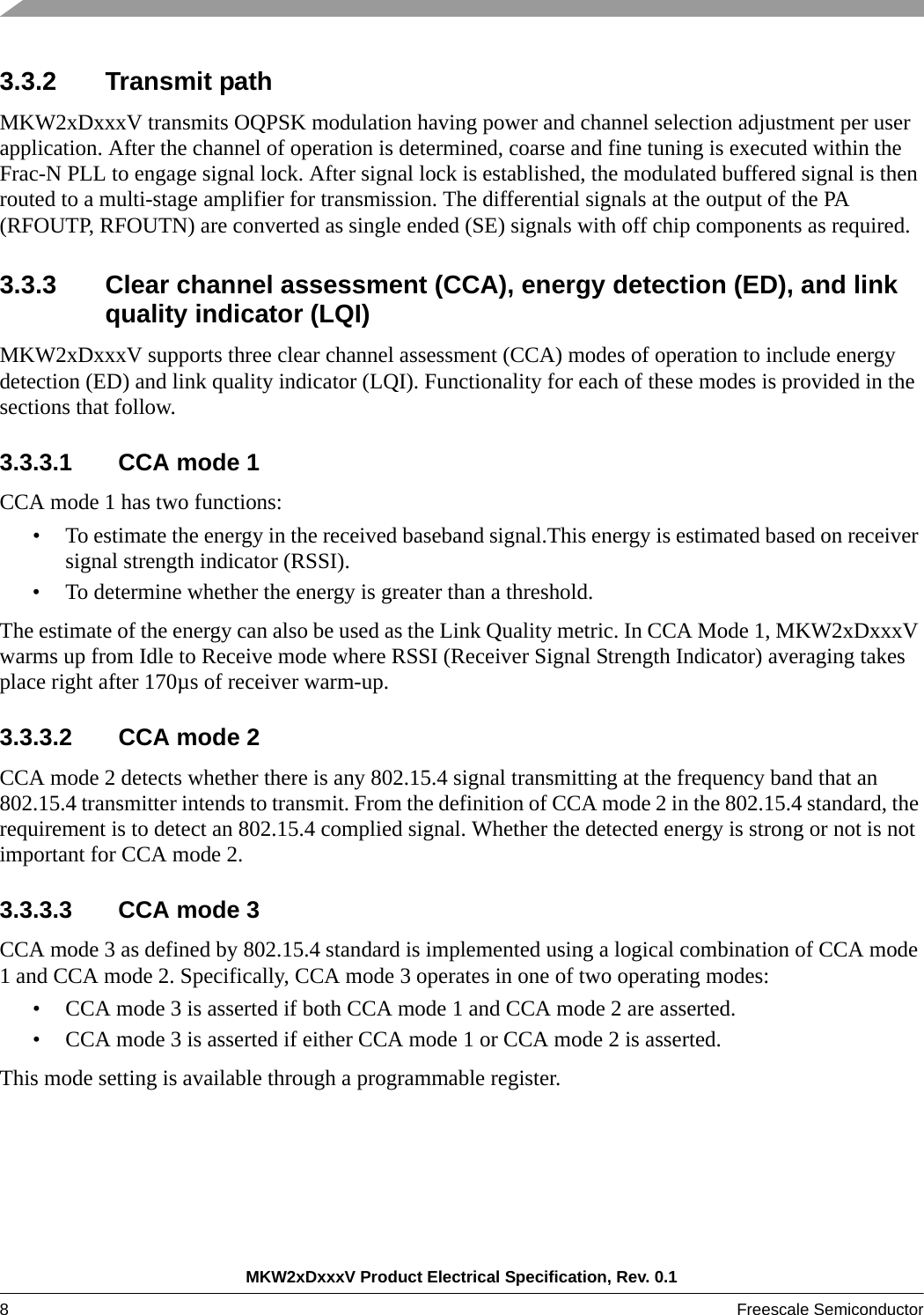 MKW2xDxxxV Product Electrical Specification, Rev. 0.18Freescale Semiconductor 3.3.2 Transmit path MKW2xDxxxV transmits OQPSK modulation having power and channel selection adjustment per user application. After the channel of operation is determined, coarse and fine tuning is executed within the Frac-N PLL to engage signal lock. After signal lock is established, the modulated buffered signal is then routed to a multi-stage amplifier for transmission. The differential signals at the output of the PA (RFOUTP, RFOUTN) are converted as single ended (SE) signals with off chip components as required. 3.3.3 Clear channel assessment (CCA), energy detection (ED), and link quality indicator (LQI)MKW2xDxxxV supports three clear channel assessment (CCA) modes of operation to include energy detection (ED) and link quality indicator (LQI). Functionality for each of these modes is provided in the sections that follow.3.3.3.1 CCA mode 1CCA mode 1 has two functions: • To estimate the energy in the received baseband signal.This energy is estimated based on receiver signal strength indicator (RSSI).• To determine whether the energy is greater than a threshold.  The estimate of the energy can also be used as the Link Quality metric. In CCA Mode 1, MKW2xDxxxV warms up from Idle to Receive mode where RSSI (Receiver Signal Strength Indicator) averaging takes place right after 170µs of receiver warm-up. 3.3.3.2 CCA mode 2 CCA mode 2 detects whether there is any 802.15.4 signal transmitting at the frequency band that an 802.15.4 transmitter intends to transmit. From the definition of CCA mode 2 in the 802.15.4 standard, the requirement is to detect an 802.15.4 complied signal. Whether the detected energy is strong or not is not important for CCA mode 2.3.3.3.3 CCA mode 3CCA mode 3 as defined by 802.15.4 standard is implemented using a logical combination of CCA mode 1 and CCA mode 2. Specifically, CCA mode 3 operates in one of two operating modes: • CCA mode 3 is asserted if both CCA mode 1 and CCA mode 2 are asserted.• CCA mode 3 is asserted if either CCA mode 1 or CCA mode 2 is asserted.This mode setting is available through a programmable register. 