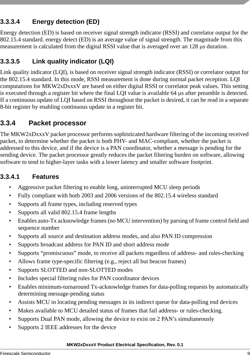 MKW2xDxxxV Product Electrical Specification, Rev. 0.1Freescale Semiconductor 9 3.3.3.4 Energy detection (ED) Energy detection (ED) is based on receiver signal strength indicator (RSSI) and correlator output for the 802.15.4 standard. energy detect (ED) is an average value of signal strength. The magnitude from this measurement is calculated from the digital RSSI value that is averaged over an 128 s duration. 3.3.3.5 Link quality indicator (LQI)Link quality indicator (LQI), is based on receiver signal strength indicator (RSSI) or correlator output for the 802.15.4 standard. In this mode, RSSI measurement is done during normal packet reception. LQI computations for MKW2xDxxxV are based on either digital RSSI or correlator peak values. This setting is executed through a register bit where the final LQI value is available 64 s after preamble is detected. If a continuous update of LQI based on RSSI throughout the packet is desired, it can be read in a separate 8-bit register by enabling continuous update in a register bit. 3.3.4 Packet processorThe MKW2xDxxxV packet processor performs sophisticated hardware filtering of the incoming received packet, to determine whether the packet is both PHY- and MAC-compliant, whether the packet is addressed to this device, and if the device is a PAN coordinator, whether a message is pending for the sending device. The packet processor greatly reduces the packet filtering burden on software, allowing software to tend to higher-layer tasks with a lower latency and smaller software footprint.3.3.4.1 Features• Aggressive packet filtering to enable long, uninterrupted MCU sleep periods• Fully compliant with both 2003 and 2006 versions of the 802.15.4 wireless standard• Supports all frame types, including reserved types• Supports all valid 802.15.4 frame lengths• Enables auto-Tx acknowledge frames (no MCU intervention) by parsing of frame control field and sequence number• Supports all source and destination address modes, and also PAN ID compression• Supports broadcast address for PAN ID and short address mode• Supports “promiscuous” mode, to receive all packets regardless of address- and rules-checking• Allows frame type-specific filtering (e.g., reject all but beacon frames)• Supports SLOTTED and non-SLOTTED modes• Includes special filtering rules for PAN coordinator devices• Enables minimum-turnaround Tx-acknowledge frames for data-polling requests by automatically determining message-pending status• Assists MCU in locating pending messages in its indirect queue for data-polling end devices• Makes available to MCU detailed status of frames that fail address- or rules-checking.• Supports Dual PAN mode, allowing the device to exist on 2 PAN’s simultaneously• Supports 2 IEEE addresses for the device