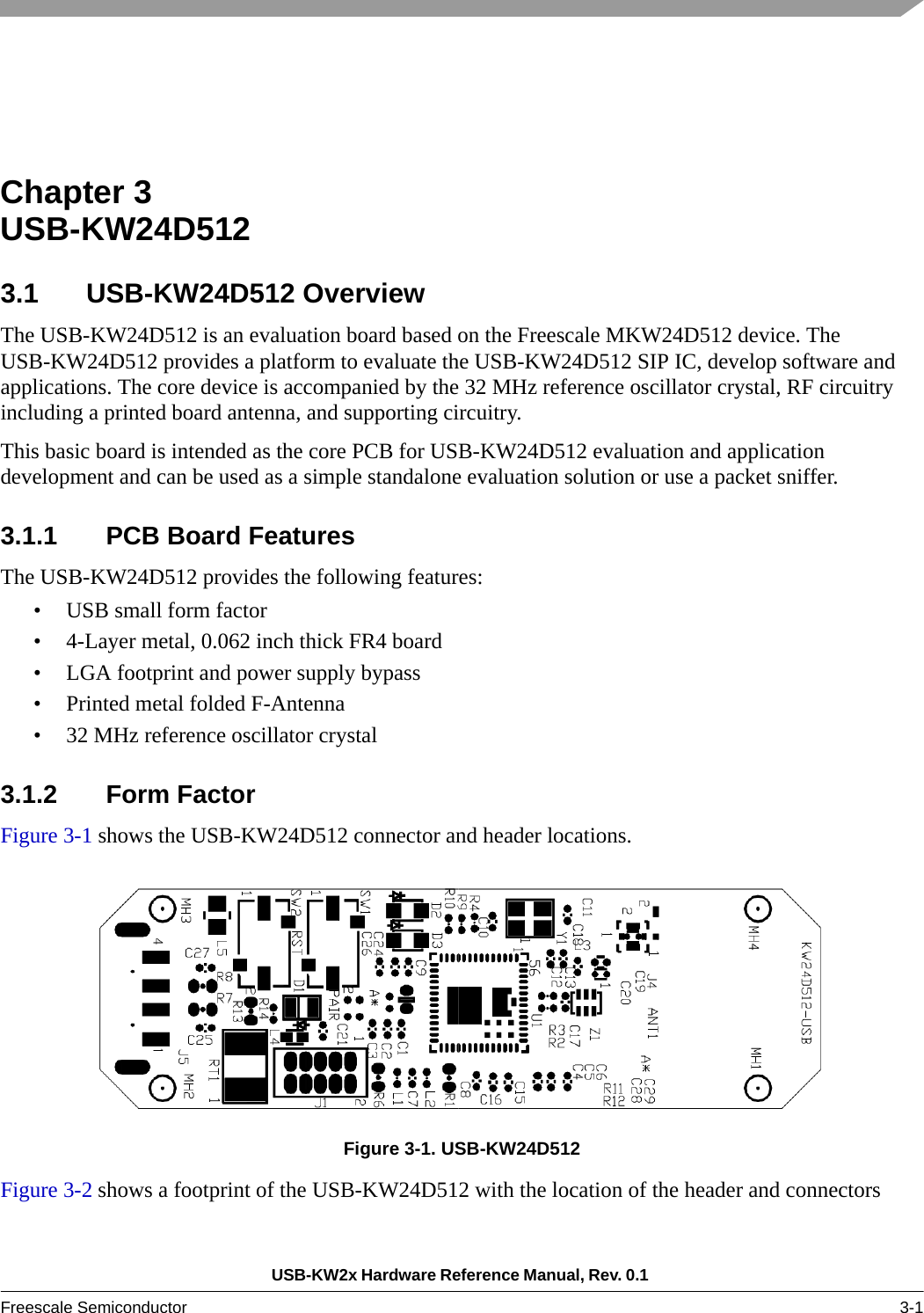 USB-KW2x Hardware Reference Manual, Rev. 0.1 Freescale Semiconductor 3-1Chapter 3  USB-KW24D5123.1 USB-KW24D512 OverviewThe USB-KW24D512 is an evaluation board based on the Freescale MKW24D512 device. The USB-KW24D512 provides a platform to evaluate the USB-KW24D512 SIP IC, develop software and applications. The core device is accompanied by the 32 MHz reference oscillator crystal, RF circuitry including a printed board antenna, and supporting circuitry.This basic board is intended as the core PCB for USB-KW24D512 evaluation and application development and can be used as a simple standalone evaluation solution or use a packet sniffer.3.1.1 PCB Board FeaturesThe USB-KW24D512 provides the following features:• USB small form factor • 4-Layer metal, 0.062 inch thick FR4 board• LGA footprint and power supply bypass• Printed metal folded F-Antenna• 32 MHz reference oscillator crystal3.1.2 Form FactorFigure 3-1 shows the USB-KW24D512 connector and header locations.Figure 3-1. USB-KW24D512 Figure 3-2 shows a footprint of the USB-KW24D512 with the location of the header and connectors