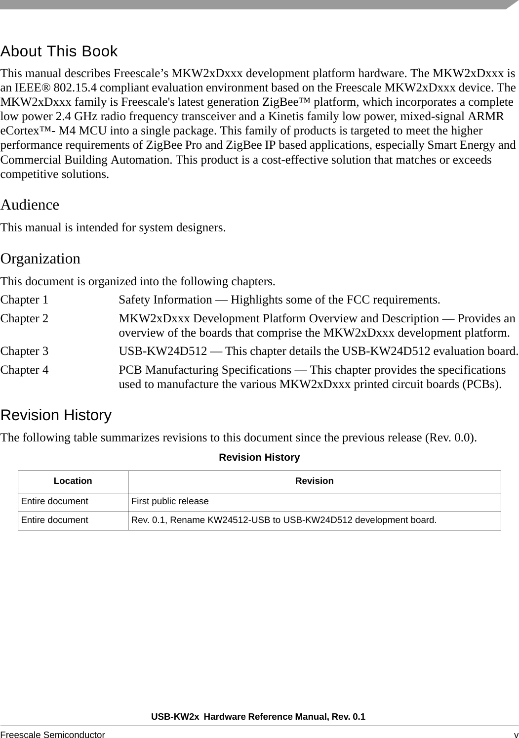 USB-KW2x  Hardware Reference Manual, Rev. 0.1 Freescale Semiconductor v About This BookThis manual describes Freescale’s MKW2xDxxx development platform hardware. The MKW2xDxxx is an IEEE® 802.15.4 compliant evaluation environment based on the Freescale MKW2xDxxx device. The MKW2xDxxx family is Freescale&apos;s latest generation ZigBee™ platform, which incorporates a complete low power 2.4 GHz radio frequency transceiver and a Kinetis family low power, mixed-signal ARMR eCortex™- M4 MCU into a single package. This family of products is targeted to meet the higher performance requirements of ZigBee Pro and ZigBee IP based applications, especially Smart Energy and Commercial Building Automation. This product is a cost-effective solution that matches or exceeds competitive solutions.AudienceThis manual is intended for system designers.OrganizationThis document is organized into the following chapters.Chapter 1 Safety Information — Highlights some of the FCC requirements.Chapter 2 MKW2xDxxx Development Platform Overview and Description — Provides an overview of the boards that comprise the MKW2xDxxx development platform.Chapter 3 USB-KW24D512 — This chapter details the USB-KW24D512 evaluation board.Chapter 4 PCB Manufacturing Specifications — This chapter provides the specifications used to manufacture the various MKW2xDxxx printed circuit boards (PCBs).Revision HistoryThe following table summarizes revisions to this document since the previous release (Rev. 0.0).Revision HistoryLocation RevisionEntire document First public releaseEntire document Rev. 0.1, Rename KW24512-USB to USB-KW24D512 development board.