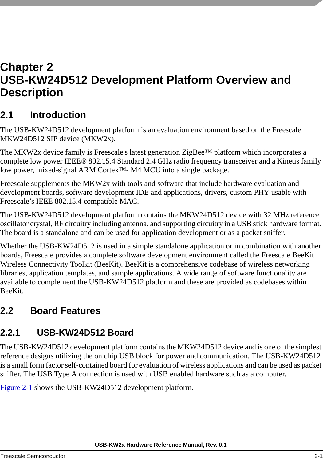 USB-KW2x Hardware Reference Manual, Rev. 0.1 Freescale Semiconductor 2-1Chapter 2  USB-KW24D512 Development Platform Overview and Description2.1 IntroductionThe USB-KW24D512 development platform is an evaluation environment based on the Freescale MKW24D512 SIP device (MKW2x).The MKW2x device family is Freescale&apos;s latest generation ZigBee™ platform which incorporates a complete low power IEEE® 802.15.4 Standard 2.4 GHz radio frequency transceiver and a Kinetis family low power, mixed-signal ARM Cortex™- M4 MCU into a single package.Freescale supplements the MKW2x with tools and software that include hardware evaluation and development boards, software development IDE and applications, drivers, custom PHY usable with Freescale’s IEEE 802.15.4 compatible MAC.The USB-KW24D512 development platform contains the MKW24D512 device with 32 MHz reference oscillator crystal, RF circuitry including antenna, and supporting circuitry in a USB stick hardware format. The board is a standalone and can be used for application development or as a packet sniffer.Whether the USB-KW24D512 is used in a simple standalone application or in combination with another boards, Freescale provides a complete software development environment called the Freescale BeeKit Wireless Connectivity Toolkit (BeeKit). BeeKit is a comprehensive codebase of wireless networking libraries, application templates, and sample applications. A wide range of software functionality are available to complement the USB-KW24D512 platform and these are provided as codebases within BeeKit.2.2 Board Features2.2.1 USB-KW24D512 BoardThe USB-KW24D512 development platform contains the MKW24D512 device and is one of the simplest reference designs utilizing the on chip USB block for power and communication. The USB-KW24D512 is a small form factor self-contained board for evaluation of wireless applications and can be used as packet sniffer. The USB Type A connection is used with USB enabled hardware such as a computer.Figure 2-1 shows the USB-KW24D512 development platform.