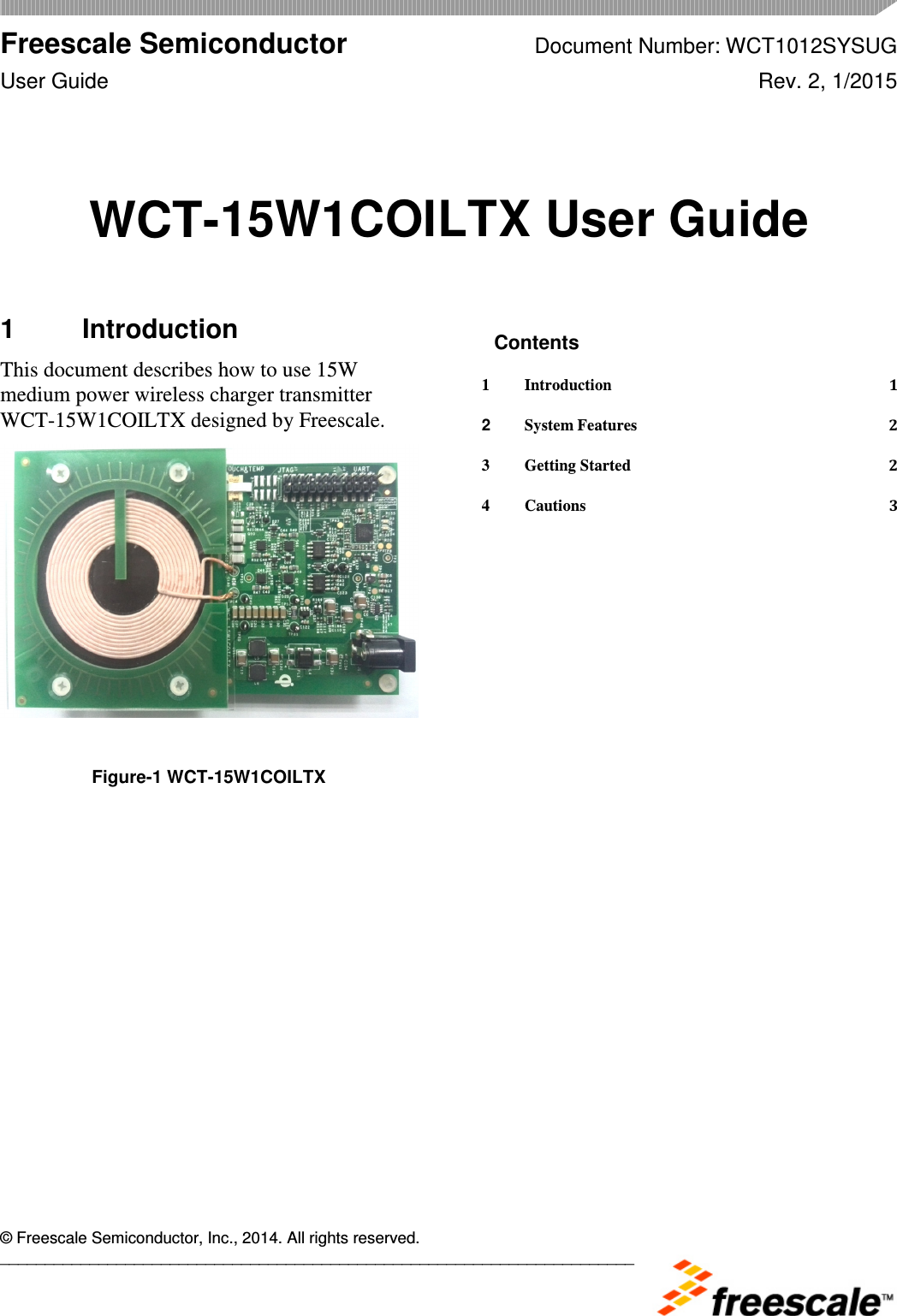  Freescale Semiconductor Document Number: WCT1012SYSUG User Guide  Rev. 2, 1/2015      © Freescale Semiconductor, Inc., 2014. All rights reserved. _______________________________________________________________________ WCT-15W1COILTX User Guide  1  Introduction This document describes how to use 15W medium power wireless charger transmitter WCT-15W1COILTX designed by Freescale.    Figure-1 WCT-15W1COILTX  Contents 1 Introduction  1 2 System Features  2 3 Getting Started  2 4 Cautions  3  