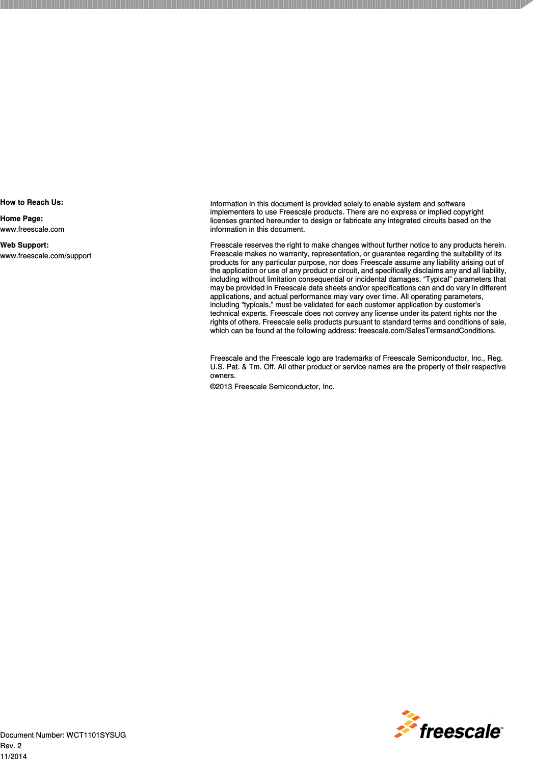  Document Number: WCT1101SYSUG Rev. 2 11/2014 How to Reach Us: Home Page: www.freescale.com Web Support: www.freescale.com/support Information in this document is provided solely to enable system and software implementers to use Freescale products. There are no express or implied copyright licenses granted hereunder to design or fabricate any integrated circuits based on the information in this document. Freescale reserves the right to make changes without further notice to any products herein. Freescale makes no warranty, representation, or guarantee regarding the suitability of its products for any particular purpose, nor does Freescale assume any liability arising out of the application or use of any product or circuit, and specifically disclaims any and all liability, including without limitation consequential or incidental damages. “Typical” parameters that may be provided in Freescale data sheets and/or specifications can and do vary in different applications, and actual performance may vary over time. All operating parameters, including “typicals,” must be validated for each customer application by customer’s technical experts. Freescale does not convey any license under its patent rights nor the rights of others. Freescale sells products pursuant to standard terms and conditions of sale, which can be found at the following address: freescale.com/SalesTermsandConditions.  Freescale and the Freescale logo are trademarks of Freescale Semiconductor, Inc., Reg. U.S. Pat. &amp; Tm. Off. All other product or service names are the property of their respective owners. ©2013 Freescale Semiconductor, Inc.  