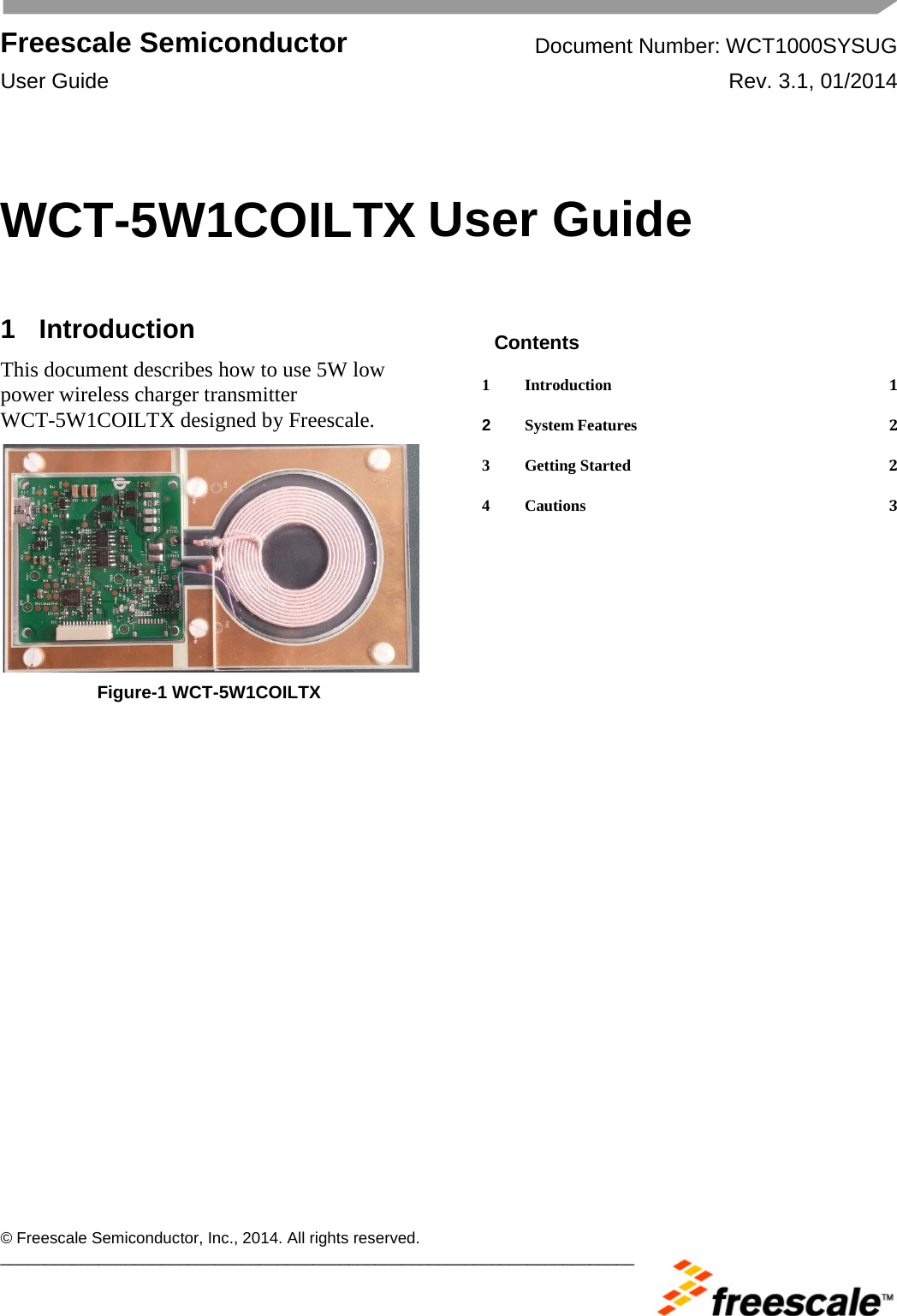  Freescale Semiconductor Document Number: WCT1000SYSUG User Guide Rev. 3.1, 01/2014       © Freescale Semiconductor, Inc., 2014. All rights reserved. _______________________________________________________________________ WCT-5W1COILTX User Guide  1  Introduction This document describes how to use 5W low power wireless charger transmitter WCT-5W1COILTX designed by Freescale.   Figure-1 WCT-5W1COILTX  Contents 1 Introduction  1 2 System Features  2 3 Getting Started  2 4 Cautions  3  