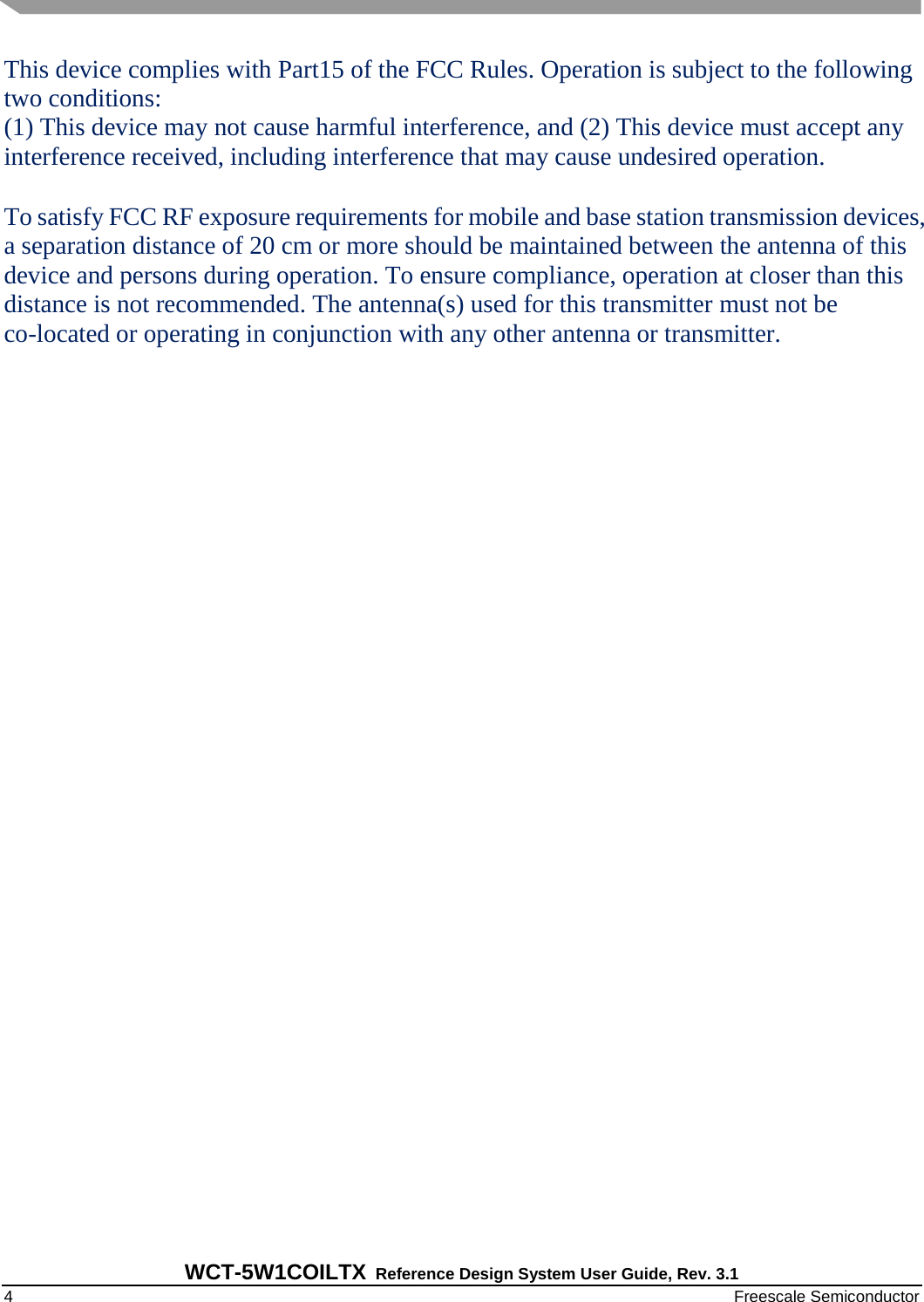   WCT-5W1COILTX Reference Design System User Guide, Rev. 3.1   4    Freescale Semiconductor This device complies with Part15 of the FCC Rules. Operation is subject to the following two conditions:  (1) This device may not cause harmful interference, and (2) This device must accept any interference received, including interference that may cause undesired operation.  To satisfy FCC RF exposure requirements for mobile and base station transmission devices, a separation distance of 20 cm or more should be maintained between the antenna of this device and persons during operation. To ensure compliance, operation at closer than this distance is not recommended. The antenna(s) used for this transmitter must not be co-located or operating in conjunction with any other antenna or transmitter.