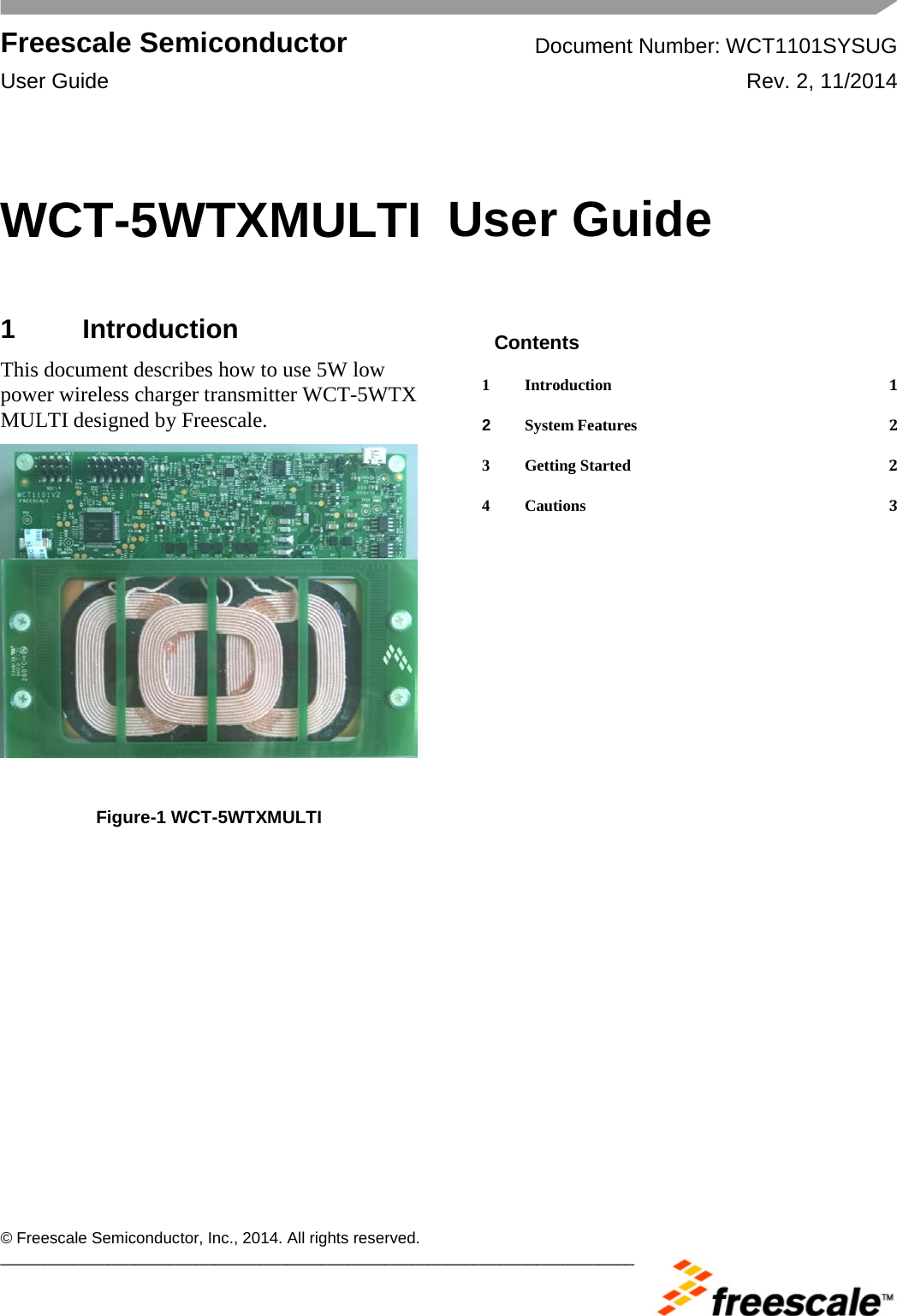  Freescale Semiconductor Document Number: WCT1101SYSUG User Guide Rev. 2, 11/2014       © Freescale Semiconductor, Inc., 2014. All rights reserved. _______________________________________________________________________ WCT-5WTXMULTI  User Guide  1  Introduction This document describes how to use 5W low power wireless charger transmitter WCT-5WTX MULTI designed by Freescale.    Figure-1 WCT-5WTXMULTI  Contents 1 Introduction  1 2 System Features  2 3 Getting Started  2 4 Cautions  3  