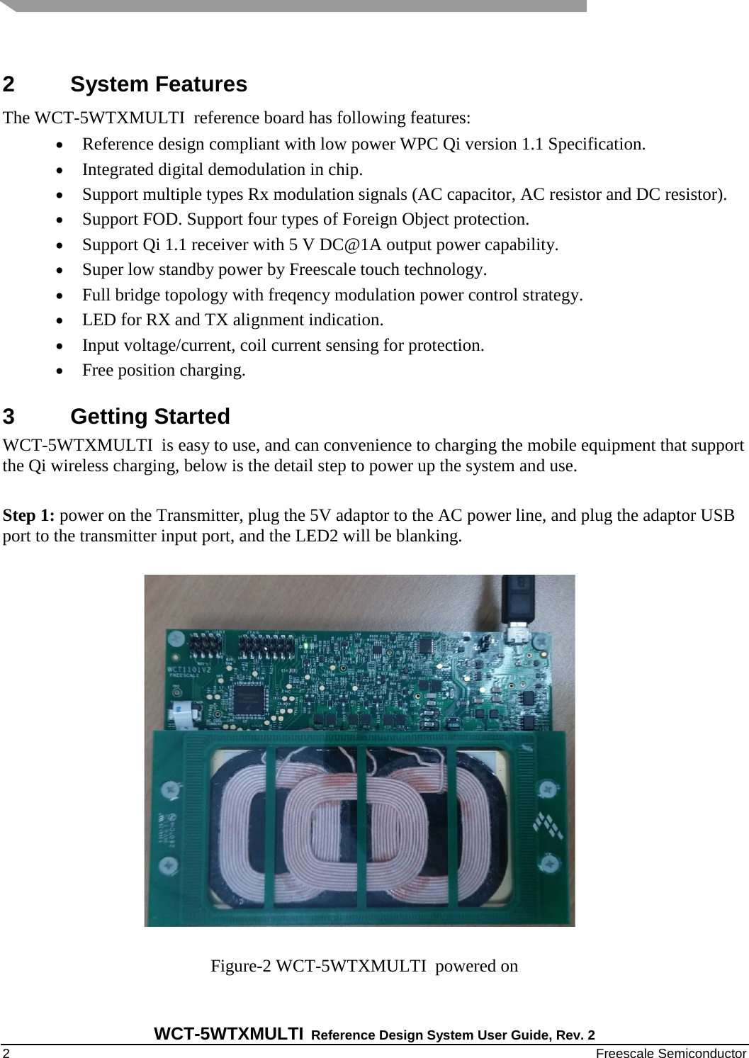   WCT-5WTXMULTI Reference Design System User Guide, Rev. 2   2    Freescale Semiconductor  2  System Features The WCT-5WTXMULTI  reference board has following features: • Reference design compliant with low power WPC Qi version 1.1 Specification. • Integrated digital demodulation in chip. • Support multiple types Rx modulation signals (AC capacitor, AC resistor and DC resistor). • Support FOD. Support four types of Foreign Object protection. • Support Qi 1.1 receiver with 5 V DC@1A output power capability. • Super low standby power by Freescale touch technology. • Full bridge topology with freqency modulation power control strategy. • LED for RX and TX alignment indication. • Input voltage/current, coil current sensing for protection. • Free position charging. 3  Getting Started WCT-5WTXMULTI  is easy to use, and can convenience to charging the mobile equipment that support the Qi wireless charging, below is the detail step to power up the system and use.  Step 1: power on the Transmitter, plug the 5V adaptor to the AC power line, and plug the adaptor USB port to the transmitter input port, and the LED2 will be blanking.                                                                                         Figure-2 WCT-5WTXMULTI  powered on 