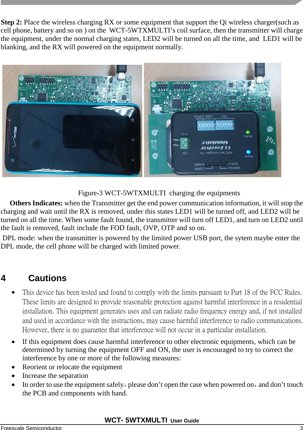   WCT- 5WTXMULTI User Guide Freescale Semiconductor    3 Step 2: Place the wireless charging RX or some equipment that support the Qi wireless charger(such as cell phone, battery and so on ) on the  WCT-5WTXMULTI’s coil surface, then the transmitter will charge the equipment, under the normal charging states, LED2 will be turned on all the time, and  LED1 will be blanking, and the RX will powered on the equipment normally.                                                   Figure-3 WCT-5WTXMULTI  charging the equipments      Others Indicates: when the Transmitter get the end power communication information, it will stop the charging and wait until the RX is removed, under this states LED1 will be turned off, and LED2 will be turned on all the time. When some fault found, the transmitter will turn off LED1, and turn on LED2 until the fault is removed, fault include the FOD fault, OVP, OTP and so on.  DPL mode: when the transmitter is powered by the limited power USB port, the sytem maybe enter the DPL mode, the cell phone will be charged with limited power.    4  Cautions • This device has been tested and found to comply with the limits pursuant to Part 18 of the FCC Rules. These limits are designed to provide reasonable protection against harmful interference in a residential installation. This equipment generates uses and can radiate radio frequency energy and, if not installed and used in accordance with the instructions, may cause harmful interference to radio communications. However, there is no guarantee that interference will not occur in a particular installation. • If this equipment does cause harmful interference to other electronic equipments, which can be determined by turning the equipment OFF and ON, the user is encouraged to try to correct the interference by one or more of the following measures:  • Reorient or relocate the equipment  • Increase the separation  • In order to use the equipment safely，please don’t open the case when powered on，and don’t touch the PCB and components with hand. 