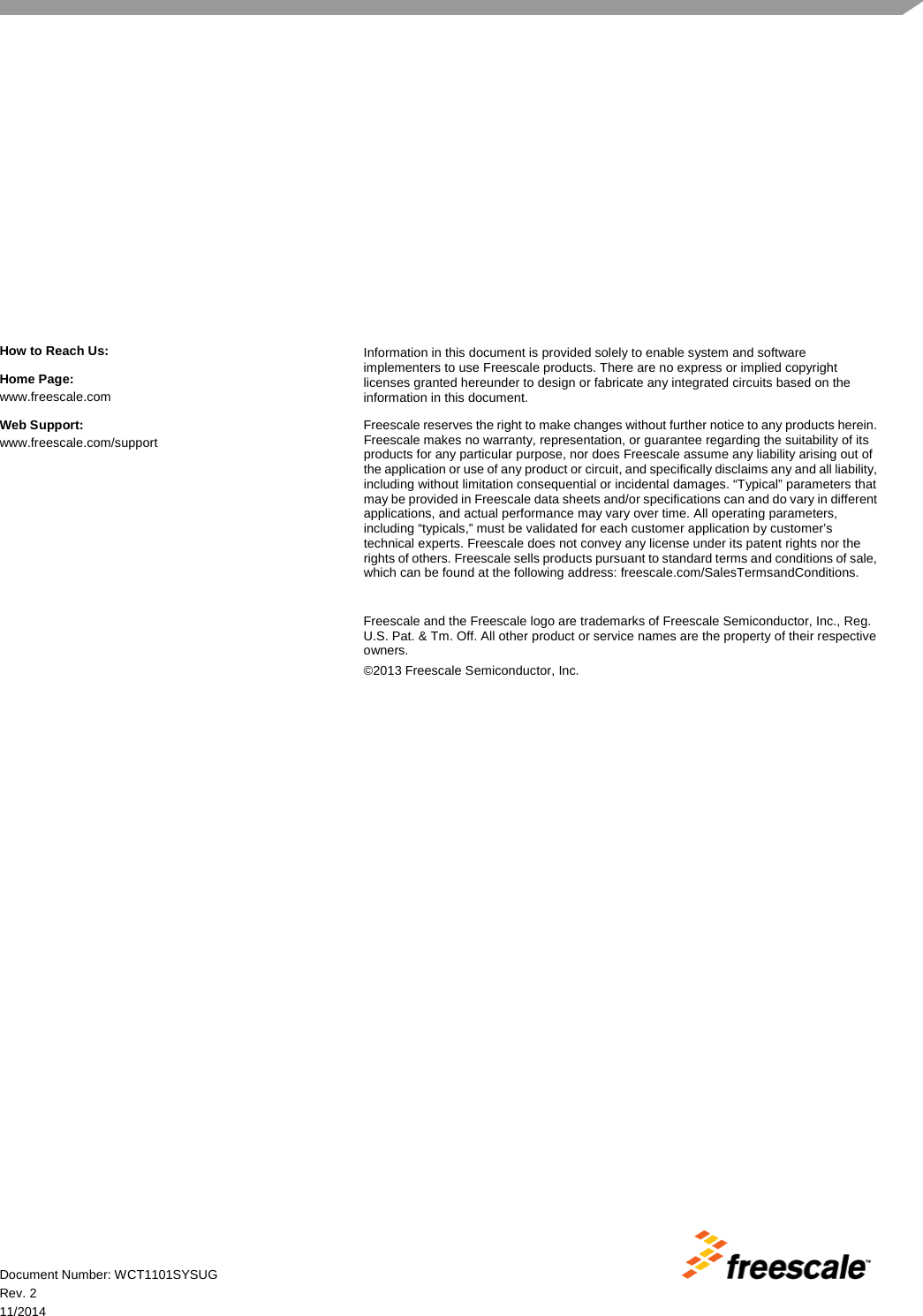  Document Number: WCT1101SYSUG Rev. 2 11/2014 How to Reach Us: Home Page: www.freescale.com Web Support: www.freescale.com/support Information in this document is provided solely to enable system and software implementers to use Freescale products. There are no express or implied copyright licenses granted hereunder to design or fabricate any integrated circuits based on the information in this document. Freescale reserves the right to make changes without further notice to any products herein. Freescale makes no warranty, representation, or guarantee regarding the suitability of its products for any particular purpose, nor does Freescale assume any liability arising out of the application or use of any product or circuit, and specifically disclaims any and all liability, including without limitation consequential or incidental damages. “Typical” parameters that may be provided in Freescale data sheets and/or specifications can and do vary in different applications, and actual performance may vary over time. All operating parameters, including “typicals,” must be validated for each customer application by customer’s technical experts. Freescale does not convey any license under its patent rights nor the rights of others. Freescale sells products pursuant to standard terms and conditions of sale, which can be found at the following address: freescale.com/SalesTermsandConditions.  Freescale and the Freescale logo are trademarks of Freescale Semiconductor, Inc., Reg. U.S. Pat. &amp; Tm. Off. All other product or service names are the property of their respective owners. ©2013 Freescale Semiconductor, Inc.  