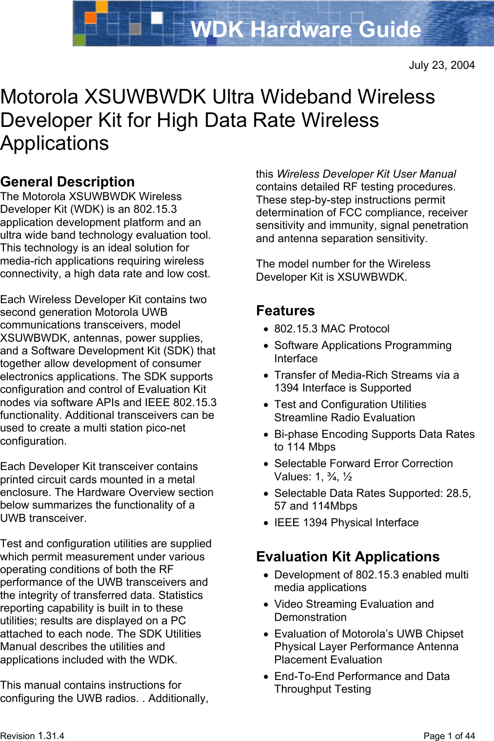  Revision 1.31.4    Page 1 of 44 WDK Hardware Guide  July 23, 2004  Motorola XSUWBWDK Ultra Wideband Wireless Developer Kit for High Data Rate Wireless Applications  General Description The Motorola XSUWBWDK Wireless Developer Kit (WDK) is an 802.15.3 application development platform and an ultra wide band technology evaluation tool. This technology is an ideal solution for media-rich applications requiring wireless connectivity, a high data rate and low cost.   Each Wireless Developer Kit contains two second generation Motorola UWB communications transceivers, model XSUWBWDK, antennas, power supplies, and a Software Development Kit (SDK) that together allow development of consumer electronics applications. The SDK supports configuration and control of Evaluation Kit nodes via software APIs and IEEE 802.15.3 functionality. Additional transceivers can be used to create a multi station pico-net configuration.  Each Developer Kit transceiver contains printed circuit cards mounted in a metal enclosure. The Hardware Overview section below summarizes the functionality of a UWB transceiver.   Test and configuration utilities are supplied which permit measurement under various operating conditions of both the RF performance of the UWB transceivers and the integrity of transferred data. Statistics reporting capability is built in to these utilities; results are displayed on a PC attached to each node. The SDK Utilities Manual describes the utilities and applications included with the WDK.  This manual contains instructions for configuring the UWB radios. . Additionally, this Wireless Developer Kit User Manual contains detailed RF testing procedures. These step-by-step instructions permit determination of FCC compliance, receiver sensitivity and immunity, signal penetration and antenna separation sensitivity.  The model number for the Wireless Developer Kit is XSUWBWDK.  Features •  802.15.3 MAC Protocol •  Software Applications Programming Interface •  Transfer of Media-Rich Streams via a 1394 Interface is Supported •  Test and Configuration Utilities Streamline Radio Evaluation  •  Bi-phase Encoding Supports Data Rates to 114 Mbps •  Selectable Forward Error Correction Values: 1, ¾, ½  •  Selectable Data Rates Supported: 28.5, 57 and 114Mbps •  IEEE 1394 Physical Interface  Evaluation Kit Applications •  Development of 802.15.3 enabled multi media applications •  Video Streaming Evaluation and Demonstration •  Evaluation of Motorola’s UWB Chipset Physical Layer Performance Antenna Placement Evaluation  •  End-To-End Performance and Data Throughput Testing