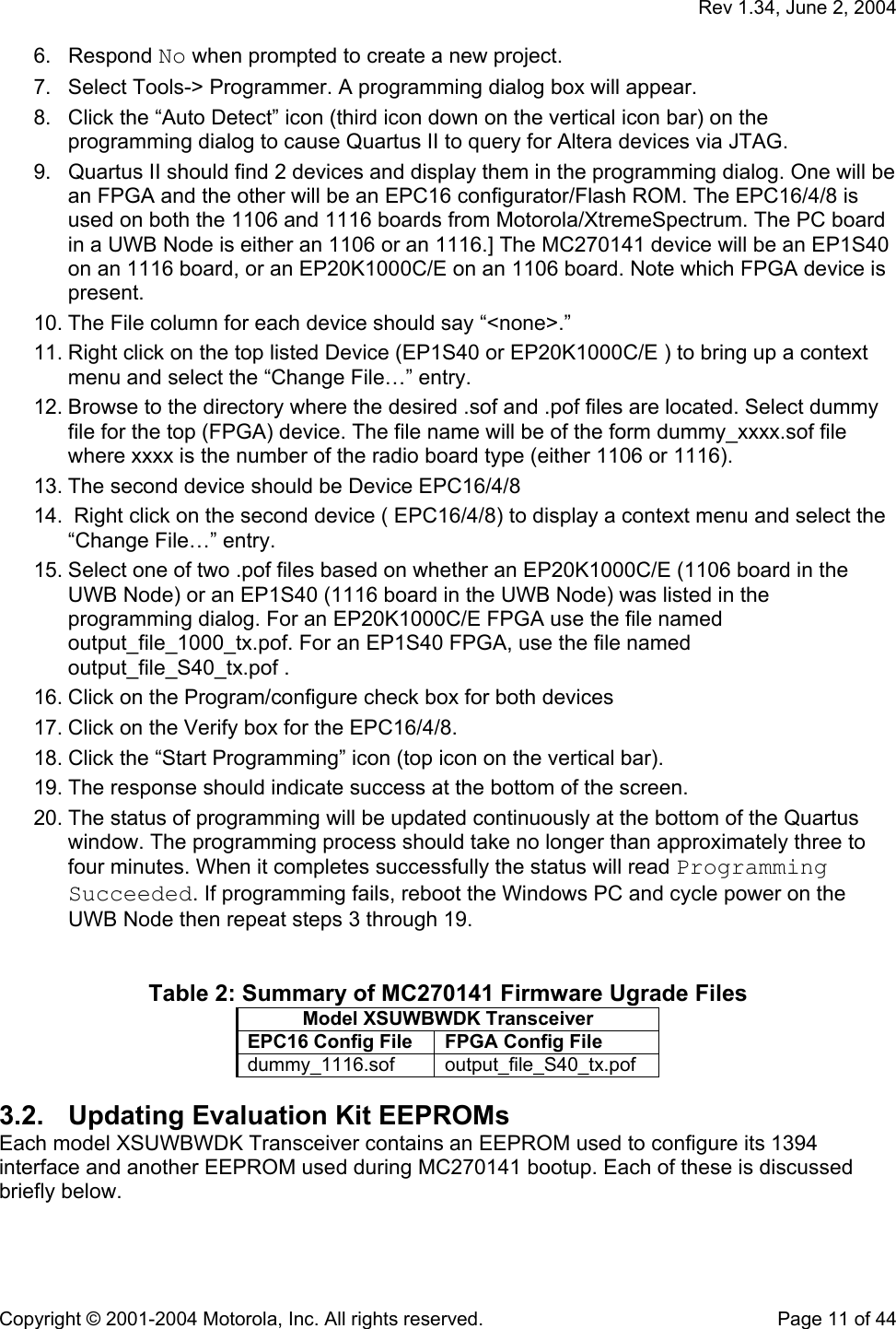  Rev 1.34, June 2, 2004  Copyright © 2001-2004 Motorola, Inc. All rights reserved.    Page 11 of 44 6. Respond No when prompted to create a new project. 7.  Select Tools-&gt; Programmer. A programming dialog box will appear. 8.  Click the “Auto Detect” icon (third icon down on the vertical icon bar) on the programming dialog to cause Quartus II to query for Altera devices via JTAG. 9.  Quartus II should find 2 devices and display them in the programming dialog. One will be an FPGA and the other will be an EPC16 configurator/Flash ROM. The EPC16/4/8 is used on both the 1106 and 1116 boards from Motorola/XtremeSpectrum. The PC board in a UWB Node is either an 1106 or an 1116.] The MC270141 device will be an EP1S40 on an 1116 board, or an EP20K1000C/E on an 1106 board. Note which FPGA device is present. 10. The File column for each device should say “&lt;none&gt;.” 11. Right click on the top listed Device (EP1S40 or EP20K1000C/E ) to bring up a context menu and select the “Change File…” entry.  12. Browse to the directory where the desired .sof and .pof files are located. Select dummy file for the top (FPGA) device. The file name will be of the form dummy_xxxx.sof file where xxxx is the number of the radio board type (either 1106 or 1116).  13. The second device should be Device EPC16/4/8 14.  Right click on the second device ( EPC16/4/8) to display a context menu and select the “Change File…” entry. 15. Select one of two .pof files based on whether an EP20K1000C/E (1106 board in the UWB Node) or an EP1S40 (1116 board in the UWB Node) was listed in the programming dialog. For an EP20K1000C/E FPGA use the file named output_file_1000_tx.pof. For an EP1S40 FPGA, use the file named output_file_S40_tx.pof .  16. Click on the Program/configure check box for both devices 17. Click on the Verify box for the EPC16/4/8. 18. Click the “Start Programming” icon (top icon on the vertical bar).  19. The response should indicate success at the bottom of the screen.  20. The status of programming will be updated continuously at the bottom of the Quartus window. The programming process should take no longer than approximately three to four minutes. When it completes successfully the status will read Programming Succeeded. If programming fails, reboot the Windows PC and cycle power on the UWB Node then repeat steps 3 through 19.    Table 2: Summary of MC270141 Firmware Ugrade Files Model XSUWBWDK Transceiver EPC16 Config File  FPGA Config File dummy_1116.sof output_file_S40_tx.pof 3.2.  Updating Evaluation Kit EEPROMs Each model XSUWBWDK Transceiver contains an EEPROM used to configure its 1394 interface and another EEPROM used during MC270141 bootup. Each of these is discussed briefly below. 