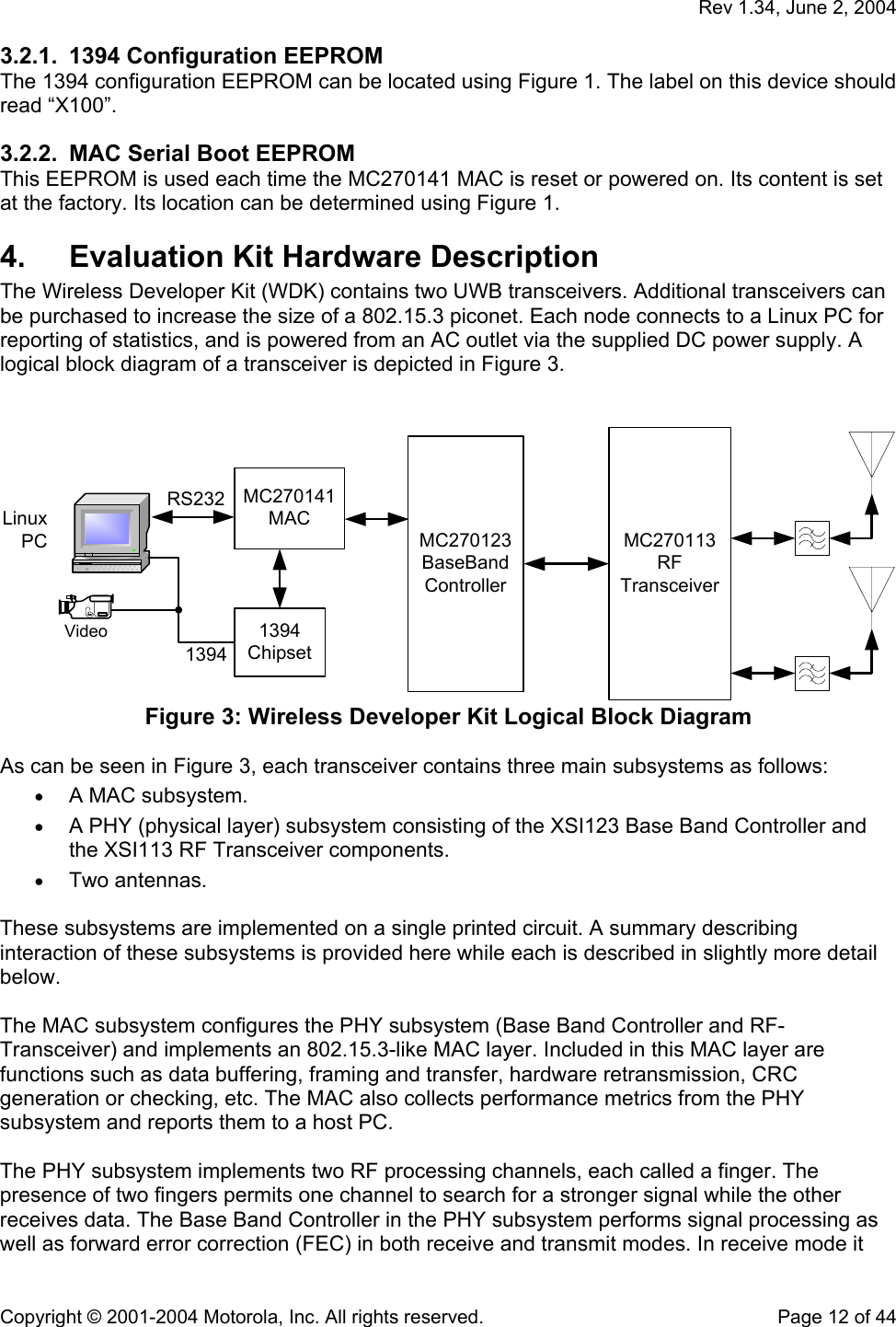   Rev 1.34, June 2, 2004  Copyright © 2001-2004 Motorola, Inc. All rights reserved.    Page 12 of 44 3.2.1.  1394 Configuration EEPROM The 1394 configuration EEPROM can be located using Figure 1. The label on this device should read “X100”.  3.2.2.  MAC Serial Boot EEPROM This EEPROM is used each time the MC270141 MAC is reset or powered on. Its content is set at the factory. Its location can be determined using Figure 1. 4.  Evaluation Kit Hardware Description The Wireless Developer Kit (WDK) contains two UWB transceivers. Additional transceivers can be purchased to increase the size of a 802.15.3 piconet. Each node connects to a Linux PC for reporting of statistics, and is powered from an AC outlet via the supplied DC power supply. A logical block diagram of a transceiver is depicted in Figure 3.   LinuxPCRS2321394MC270141MACMC270123BaseBandControllerMC270113RFTransceiverVideo 1394Chipset Figure 3: Wireless Developer Kit Logical Block Diagram  As can be seen in Figure 3, each transceiver contains three main subsystems as follows:  • A MAC subsystem. • A PHY (physical layer) subsystem consisting of the XSI123 Base Band Controller and the XSI113 RF Transceiver components. • Two antennas.  These subsystems are implemented on a single printed circuit. A summary describing interaction of these subsystems is provided here while each is described in slightly more detail below.   The MAC subsystem configures the PHY subsystem (Base Band Controller and RF-Transceiver) and implements an 802.15.3-like MAC layer. Included in this MAC layer are functions such as data buffering, framing and transfer, hardware retransmission, CRC generation or checking, etc. The MAC also collects performance metrics from the PHY subsystem and reports them to a host PC.  The PHY subsystem implements two RF processing channels, each called a finger. The presence of two fingers permits one channel to search for a stronger signal while the other receives data. The Base Band Controller in the PHY subsystem performs signal processing as well as forward error correction (FEC) in both receive and transmit modes. In receive mode it 