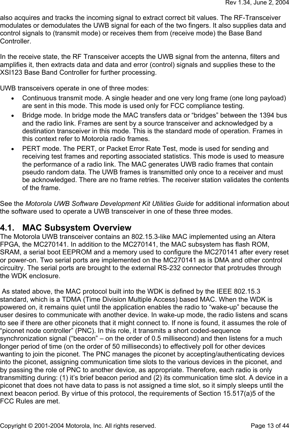   Rev 1.34, June 2, 2004  Copyright © 2001-2004 Motorola, Inc. All rights reserved.    Page 13 of 44 also acquires and tracks the incoming signal to extract correct bit values. The RF-Transceiver modulates or demodulates the UWB signal for each of the two fingers. It also supplies data and control signals to (transmit mode) or receives them from (receive mode) the Base Band Controller.  In the receive state, the RF Transceiver accepts the UWB signal from the antenna, filters and amplifies it, then extracts data and data and error (control) signals and supplies these to the XSI123 Base Band Controller for further processing.  UWB transceivers operate in one of three modes:  • Continuous transmit mode. A single header and one very long frame (one long payload) are sent in this mode. This mode is used only for FCC compliance testing. • Bridge mode. In bridge mode the MAC transfers data or “bridges” between the 1394 bus and the radio link. Frames are sent by a source transceiver and acknowledged by a destination transceiver in this mode. This is the standard mode of operation. Frames in this context refer to Motorola radio frames. • PERT mode. The PERT, or Packet Error Rate Test, mode is used for sending and receiving test frames and reporting associated statistics. This mode is used to measure the performance of a radio link. The MAC generates UWB radio frames that contain pseudo random data. The UWB frames is transmitted only once to a receiver and must be acknowledged. There are no frame retries. The receiver station validates the contents of the frame.  See the Motorola UWB Software Development Kit Utilities Guide for additional information about the software used to operate a UWB transceiver in one of these three modes. 4.1.  MAC Subsystem Overview The Motorola UWB transceiver contains an 802.15.3-like MAC implemented using an Altera FPGA, the MC270141. In addition to the MC270141, the MAC subsystem has flash ROM, SRAM, a serial boot EEPROM and a memory used to configure the MC270141 after every reset or power-on. Two serial ports are implemented on the MC270141 as is DMA and other control circuitry. The serial ports are brought to the external RS-232 connector that protrudes through the WDK enclosure.   As stated above, the MAC protocol built into the WDK is defined by the IEEE 802.15.3 standard, which is a TDMA (Time Division Multiple Access) based MAC. When the WDK is powered on, it remains quiet until the application enables the radio to “wake-up” because the user desires to communicate with another device. In wake-up mode, the radio listens and scans to see if there are other piconets that it might connect to. If none is found, it assumes the role of “piconet node controller” (PNC). In this role, it transmits a short coded-sequence synchronization signal (“beacon” – on the order of 0.5 millisecond) and then listens for a much longer period of time (on the order of 50 milliseconds) to effectively poll for other devices wanting to join the piconet. The PNC manages the piconet by accepting/authenticating devices into the piconet, assigning communication time slots to the various devices in the piconet, and by passing the role of PNC to another device, as appropriate. Therefore, each radio is only transmitting during: (1) it’s brief beacon period and (2) its communication time slot. A device in a piconet that does not have data to pass is not assigned a time slot, so it simply sleeps until the next beacon period. By virtue of this protocol, the requirements of Section 15.517(a)5 of the FCC Rules are met. 
