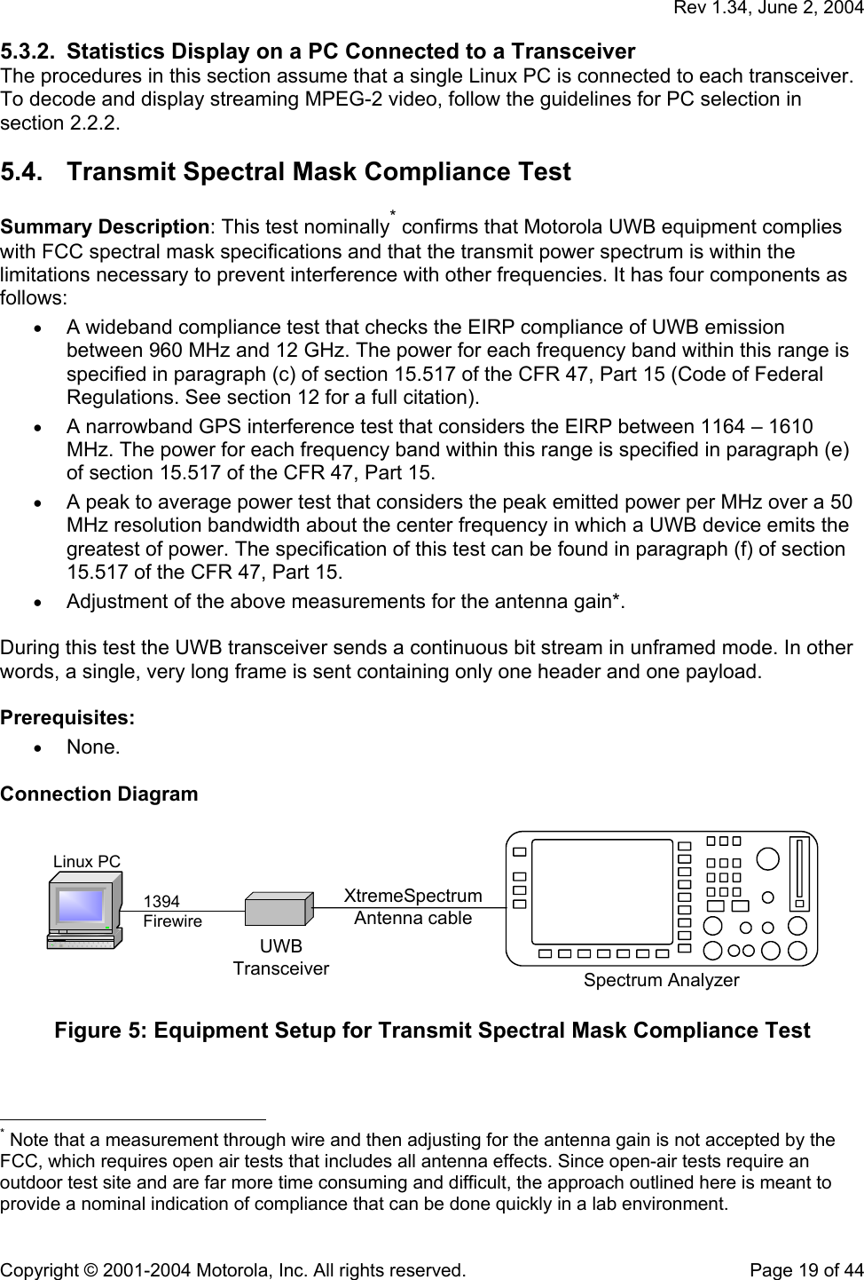   Rev 1.34, June 2, 2004  Copyright © 2001-2004 Motorola, Inc. All rights reserved.    Page 19 of 44 5.3.2.  Statistics Display on a PC Connected to a Transceiver The procedures in this section assume that a single Linux PC is connected to each transceiver. To decode and display streaming MPEG-2 video, follow the guidelines for PC selection in section 2.2.2. 5.4.  Transmit Spectral Mask Compliance Test  Summary Description: This test nominally* confirms that Motorola UWB equipment complies with FCC spectral mask specifications and that the transmit power spectrum is within the limitations necessary to prevent interference with other frequencies. It has four components as follows: • A wideband compliance test that checks the EIRP compliance of UWB emission between 960 MHz and 12 GHz. The power for each frequency band within this range is specified in paragraph (c) of section 15.517 of the CFR 47, Part 15 (Code of Federal Regulations. See section 12 for a full citation). • A narrowband GPS interference test that considers the EIRP between 1164 – 1610 MHz. The power for each frequency band within this range is specified in paragraph (e) of section 15.517 of the CFR 47, Part 15. • A peak to average power test that considers the peak emitted power per MHz over a 50 MHz resolution bandwidth about the center frequency in which a UWB device emits the greatest of power. The specification of this test can be found in paragraph (f) of section 15.517 of the CFR 47, Part 15. • Adjustment of the above measurements for the antenna gain*.  During this test the UWB transceiver sends a continuous bit stream in unframed mode. In other words, a single, very long frame is sent containing only one header and one payload.  Prerequisites: • None.  Connection Diagram  Linux PC1394FirewireUWBTransceiver Spectrum AnalyzerXtremeSpectrumAntenna cable  Figure 5: Equipment Setup for Transmit Spectral Mask Compliance Test                                                   * Note that a measurement through wire and then adjusting for the antenna gain is not accepted by the FCC, which requires open air tests that includes all antenna effects. Since open-air tests require an outdoor test site and are far more time consuming and difficult, the approach outlined here is meant to provide a nominal indication of compliance that can be done quickly in a lab environment. 