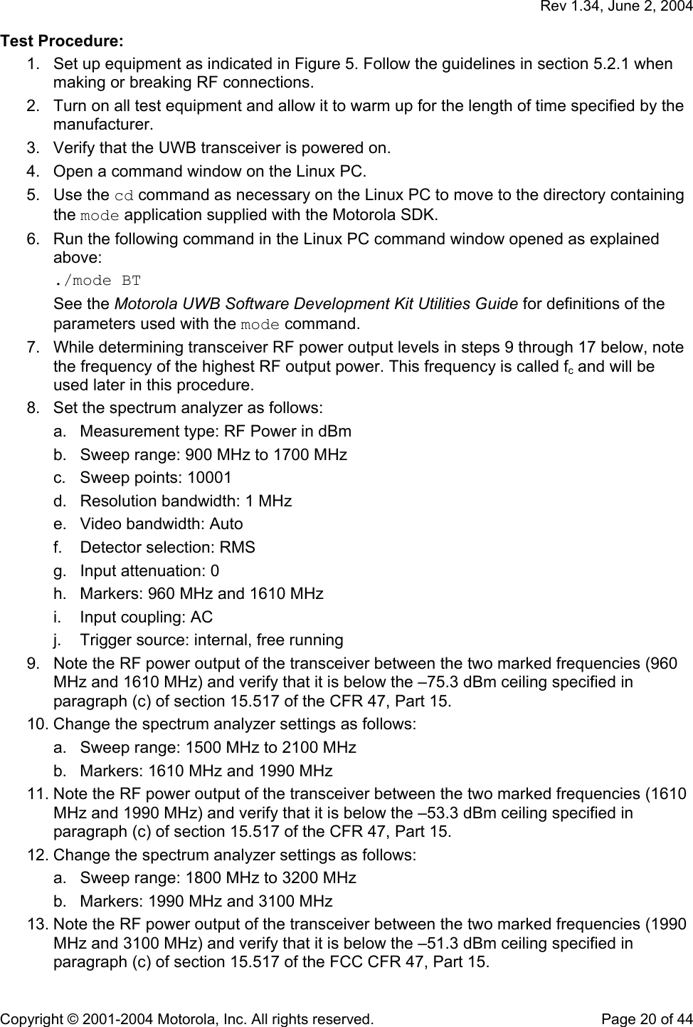   Rev 1.34, June 2, 2004  Copyright © 2001-2004 Motorola, Inc. All rights reserved.    Page 20 of 44 Test Procedure: 1.  Set up equipment as indicated in Figure 5. Follow the guidelines in section 5.2.1 when making or breaking RF connections. 2.  Turn on all test equipment and allow it to warm up for the length of time specified by the manufacturer. 3.  Verify that the UWB transceiver is powered on. 4.  Open a command window on the Linux PC. 5. Use the cd command as necessary on the Linux PC to move to the directory containing the mode application supplied with the Motorola SDK. 6.  Run the following command in the Linux PC command window opened as explained above: ./mode BT See the Motorola UWB Software Development Kit Utilities Guide for definitions of the parameters used with the mode command.  7.  While determining transceiver RF power output levels in steps 9 through 17 below, note the frequency of the highest RF output power. This frequency is called fc and will be used later in this procedure. 8.  Set the spectrum analyzer as follows: a.  Measurement type: RF Power in dBm b.  Sweep range: 900 MHz to 1700 MHz c.  Sweep points: 10001 d.  Resolution bandwidth: 1 MHz e.  Video bandwidth: Auto f.  Detector selection: RMS g.  Input attenuation: 0 h.  Markers: 960 MHz and 1610 MHz i.  Input coupling: AC j.  Trigger source: internal, free running 9.  Note the RF power output of the transceiver between the two marked frequencies (960 MHz and 1610 MHz) and verify that it is below the –75.3 dBm ceiling specified in paragraph (c) of section 15.517 of the CFR 47, Part 15. 10. Change the spectrum analyzer settings as follows: a.  Sweep range: 1500 MHz to 2100 MHz b.  Markers: 1610 MHz and 1990 MHz 11. Note the RF power output of the transceiver between the two marked frequencies (1610 MHz and 1990 MHz) and verify that it is below the –53.3 dBm ceiling specified in paragraph (c) of section 15.517 of the CFR 47, Part 15. 12. Change the spectrum analyzer settings as follows: a.  Sweep range: 1800 MHz to 3200 MHz b.  Markers: 1990 MHz and 3100 MHz 13. Note the RF power output of the transceiver between the two marked frequencies (1990 MHz and 3100 MHz) and verify that it is below the –51.3 dBm ceiling specified in paragraph (c) of section 15.517 of the FCC CFR 47, Part 15. 