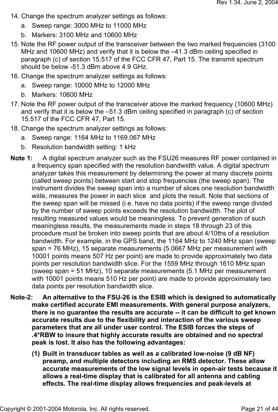   Rev 1.34, June 2, 2004  Copyright © 2001-2004 Motorola, Inc. All rights reserved.    Page 21 of 44 14. Change the spectrum analyzer settings as follows: a.  Sweep range: 3000 MHz to 11000 MHz b.  Markers: 3100 MHz and 10600 MHz 15. Note the RF power output of the transceiver between the two marked frequencies (3100 MHz and 10600 MHz) and verify that it is below the –41.3 dBm ceiling specified in paragraph (c) of section 15.517 of the FCC CFR 47, Part 15. The transmit spectrum should be below -51.3 dBm above 4.9 GHz. 16. Change the spectrum analyzer settings as follows: a.  Sweep range: 10000 MHz to 12000 MHz b.  Markers: 10600 MHz  17. Note the RF power output of the transceiver above the marked frequency (10600 MHz) and verify that it is below the –51.3 dBm ceiling specified in paragraph (c) of section 15.517 of the FCC CFR 47, Part 15.  18. Change the spectrum analyzer settings as follows: a.  Sweep range: 1164 MHz to 1169.067 MHz b.  Resolution bandwidth setting: 1 kHz Note 1:  A digital spectrum analyzer such as the FSU26 measures RF power contained in a frequency span specified with the resolution bandwidth value. A digital spectrum analyzer takes this measurement by determining the power at many discrete points (called sweep points) between start and stop frequencies (the sweep span). The instrument divides the sweep span into a number of slices one resolution bandwidth wide, measures the power in each slice  and plots the result. Note that sections of the sweep span will be missed (i.e. have no data points) if the sweep range divided by the number of sweep points exceeds the resolution bandwidth. The plot of resulting measured values would be meaningless. To prevent generation of such meaningless results, the measurements made in steps 18 through 23 of this procedure must be broken into sweep points that are about 4/10ths of a resolution bandwidth. For example, in the GPS band, the 1164 MHz to 1240 MHz span (sweep span = 76 MHz), 15 separate measurements (5.0667 MHz per measurement with 10001 points means 507 Hz per point) are made to provide approximately two data points per resolution bandwidth slice. For the 1559 MHz through 1610 MHz span (sweep span = 51 MHz), 10 separate measurements (5.1 MHz per measurement with 10001 points means 510 Hz per point) are made to provide approximately two data points per resolution bandwidth slice. Note-2:  An alternative to the FSU-26 is the ESIB which is designed to automatically make certified accurate EMI measurements. With general purpose analyzers, there is no guarantee the results are accurate -- it can be difficult to get known accurate results due to the flexibility and interaction of the various sweep parameters that are all under user control. The ESIB forces the steps of .4*RBW to insure that highly accurate results are obtained and no spectral peak is lost. It also has the following advantages: (1)  Built in transducer tables as well as a calibrated low-noise (9 dB NF) preamp, and multiple detectors including an RMS detector. These allow accurate measurements of the low signal levels in open-air tests because it allows a real-time display that is calibrated for all antenna and cabling effects. The real-time display allows frequencies and peak-levels at 