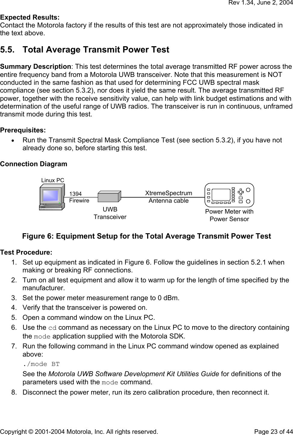   Rev 1.34, June 2, 2004  Copyright © 2001-2004 Motorola, Inc. All rights reserved.    Page 23 of 44 Expected Results: Contact the Motorola factory if the results of this test are not approximately those indicated in the text above. 5.5.  Total Average Transmit Power Test  Summary Description: This test determines the total average transmitted RF power across the entire frequency band from a Motorola UWB transceiver. Note that this measurement is NOT conducted in the same fashion as that used for determining FCC UWB spectral mask compliance (see section 5.3.2), nor does it yield the same result. The average transmitted RF power, together with the receive sensitivity value, can help with link budget estimations and with determination of the useful range of UWB radios. The transceiver is run in continuous, unframed transmit mode during this test.  Prerequisites: • Run the Transmit Spectral Mask Compliance Test (see section 5.3.2), if you have not already done so, before starting this test.  Connection Diagram  Power Meter withPower SensorLinux PC1394FirewireUWBTransceiverXtremeSpectrumAntenna cable  Figure 6: Equipment Setup for the Total Average Transmit Power Test  Test Procedure: 1.  Set up equipment as indicated in Figure 6. Follow the guidelines in section 5.2.1 when making or breaking RF connections. 2.  Turn on all test equipment and allow it to warm up for the length of time specified by the manufacturer. 3.  Set the power meter measurement range to 0 dBm. 4.  Verify that the transceiver is powered on. 5.  Open a command window on the Linux PC. 6. Use the cd command as necessary on the Linux PC to move to the directory containing the mode application supplied with the Motorola SDK. 7.  Run the following command in the Linux PC command window opened as explained above: ./mode BT See the Motorola UWB Software Development Kit Utilities Guide for definitions of the parameters used with the mode command.  8.  Disconnect the power meter, run its zero calibration procedure, then reconnect it. 