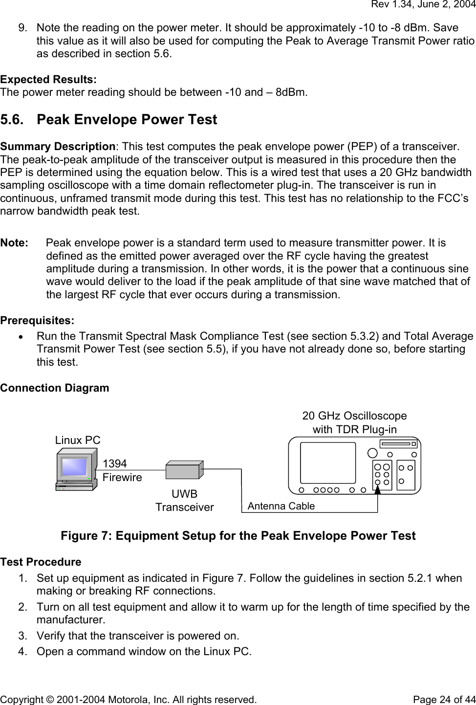   Rev 1.34, June 2, 2004  Copyright © 2001-2004 Motorola, Inc. All rights reserved.    Page 24 of 44 9.  Note the reading on the power meter. It should be approximately -10 to -8 dBm. Save this value as it will also be used for computing the Peak to Average Transmit Power ratio as described in section 5.6.  Expected Results: The power meter reading should be between -10 and – 8dBm. 5.6.  Peak Envelope Power Test  Summary Description: This test computes the peak envelope power (PEP) of a transceiver. The peak-to-peak amplitude of the transceiver output is measured in this procedure then the PEP is determined using the equation below. This is a wired test that uses a 20 GHz bandwidth sampling oscilloscope with a time domain reflectometer plug-in. The transceiver is run in continuous, unframed transmit mode during this test. This test has no relationship to the FCC’s narrow bandwidth peak test.  Note:  Peak envelope power is a standard term used to measure transmitter power. It is defined as the emitted power averaged over the RF cycle having the greatest amplitude during a transmission. In other words, it is the power that a continuous sine wave would deliver to the load if the peak amplitude of that sine wave matched that of the largest RF cycle that ever occurs during a transmission.  Prerequisites: • Run the Transmit Spectral Mask Compliance Test (see section 5.3.2) and Total Average Transmit Power Test (see section 5.5), if you have not already done so, before starting this test.  Connection Diagram  Linux PC1394FirewireUWBTransceiver Antenna Cable20 GHz Oscilloscopewith TDR Plug-in  Figure 7: Equipment Setup for the Peak Envelope Power Test  Test Procedure 1.  Set up equipment as indicated in Figure 7. Follow the guidelines in section 5.2.1 when making or breaking RF connections. 2.  Turn on all test equipment and allow it to warm up for the length of time specified by the manufacturer. 3.  Verify that the transceiver is powered on. 4.  Open a command window on the Linux PC. 