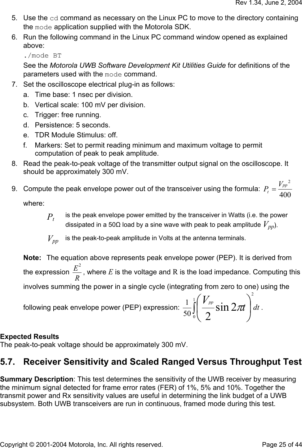   Rev 1.34, June 2, 2004  Copyright © 2001-2004 Motorola, Inc. All rights reserved.    Page 25 of 44 5. Use the cd command as necessary on the Linux PC to move to the directory containing the mode application supplied with the Motorola SDK. 6.  Run the following command in the Linux PC command window opened as explained above: ./mode BT See the Motorola UWB Software Development Kit Utilities Guide for definitions of the parameters used with the mode command.  7.  Set the oscilloscope electrical plug-in as follows: a.  Time base: 1 nsec per division. b.  Vertical scale: 100 mV per division. c.  Trigger: free running. d.  Persistence: 5 seconds. e.  TDR Module Stimulus: off. f.  Markers: Set to permit reading minimum and maximum voltage to permit computation of peak to peak amplitude. 8.  Read the peak-to-peak voltage of the transmitter output signal on the oscilloscope. It should be approximately 300 mV. 9.  Compute the peak envelope power out of the transceiver using the formula:  4002pptVP= where: Pt is the peak envelope power emitted by the transceiver in Watts (i.e. the power dissipated in a 50Ω load by a sine wave with peak to peak amplitude Vpp). Vpp is the peak-to-peak amplitude in Volts at the antenna terminals.  Note:  The equation above represents peak envelope power (PEP). It is derived from the expression  RE2, where E is the voltage and R is the load impedance. Computing this involves summing the power in a single cycle (integrating from zero to one) using the following peak envelope power (PEP) expression:  dttVpp∫⎟⎠⎞⎜⎝⎛1022sin2501π.  Expected Results The peak-to-peak voltage should be approximately 300 mV. 5.7.  Receiver Sensitivity and Scaled Ranged Versus Throughput Test  Summary Description: This test determines the sensitivity of the UWB receiver by measuring the minimum signal detected for frame error rates (FER) of 1%, 5% and 10%. Together the transmit power and Rx sensitivity values are useful in determining the link budget of a UWB subsystem. Both UWB transceivers are run in continuous, framed mode during this test.  