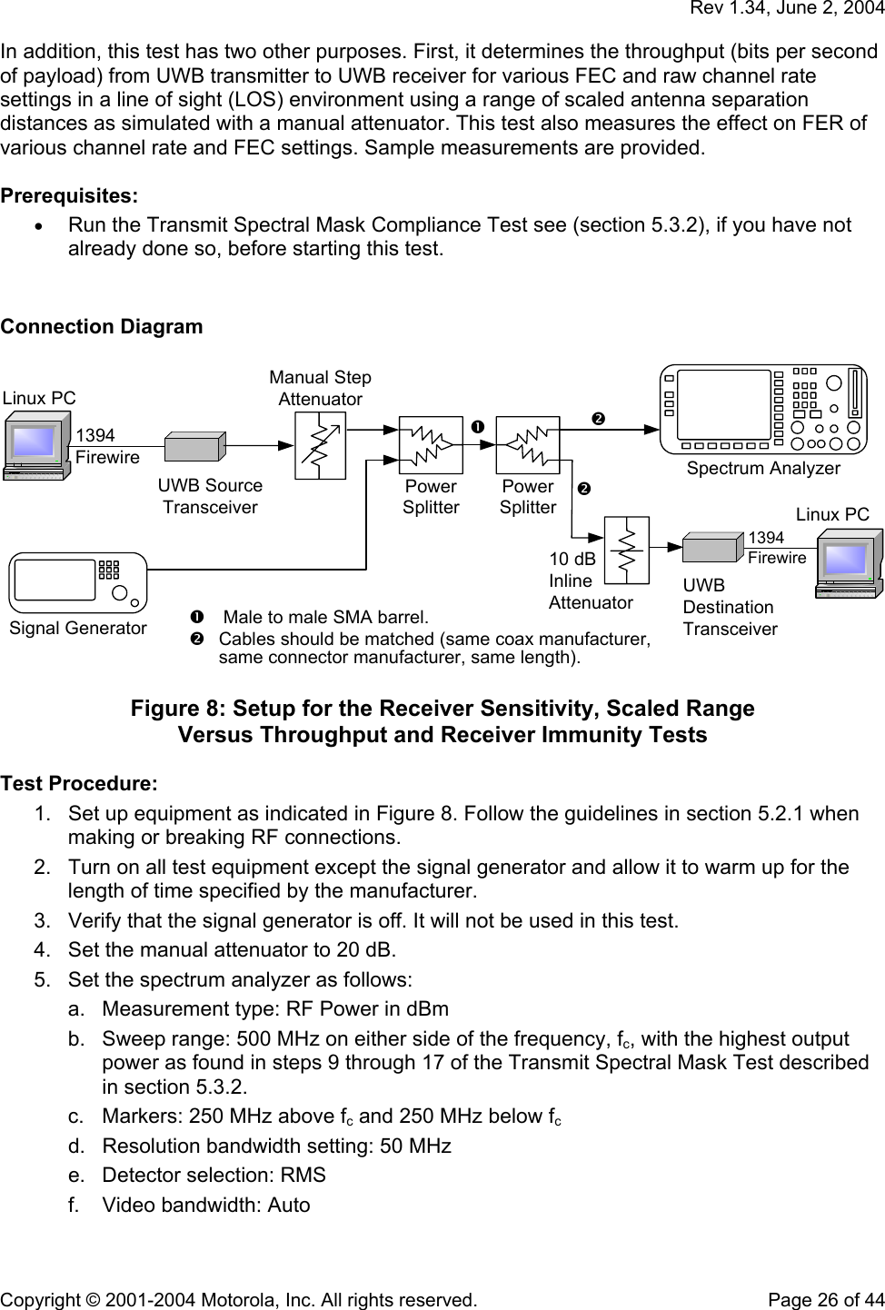   Rev 1.34, June 2, 2004  Copyright © 2001-2004 Motorola, Inc. All rights reserved.    Page 26 of 44 In addition, this test has two other purposes. First, it determines the throughput (bits per second of payload) from UWB transmitter to UWB receiver for various FEC and raw channel rate settings in a line of sight (LOS) environment using a range of scaled antenna separation distances as simulated with a manual attenuator. This test also measures the effect on FER of various channel rate and FEC settings. Sample measurements are provided.  Prerequisites: • Run the Transmit Spectral Mask Compliance Test see (section 5.3.2), if you have not already done so, before starting this test.   Connection Diagram  Linux PCUWBDestinationTransceiverLinux PC1394Firewire1394Firewire10 dBInlineAttenuatorCables should be matched (same coax manufacturer,same connector manufacturer, same length). Male to male SMA barrel.UWB SourceTransceiverSignal GeneratorManual StepAttenuatorPowerSplitterPowerSplitterSpectrum Analyzer  Figure 8: Setup for the Receiver Sensitivity, Scaled Range  Versus Throughput and Receiver Immunity Tests  Test Procedure: 1.  Set up equipment as indicated in Figure 8. Follow the guidelines in section 5.2.1 when making or breaking RF connections. 2.  Turn on all test equipment except the signal generator and allow it to warm up for the length of time specified by the manufacturer. 3.  Verify that the signal generator is off. It will not be used in this test. 4.  Set the manual attenuator to 20 dB. 5.  Set the spectrum analyzer as follows: a.  Measurement type: RF Power in dBm b.  Sweep range: 500 MHz on either side of the frequency, fc, with the highest output power as found in steps 9 through 17 of the Transmit Spectral Mask Test described in section 5.3.2. c.  Markers: 250 MHz above fc and 250 MHz below fc d.  Resolution bandwidth setting: 50 MHz e.  Detector selection: RMS f.  Video bandwidth: Auto 